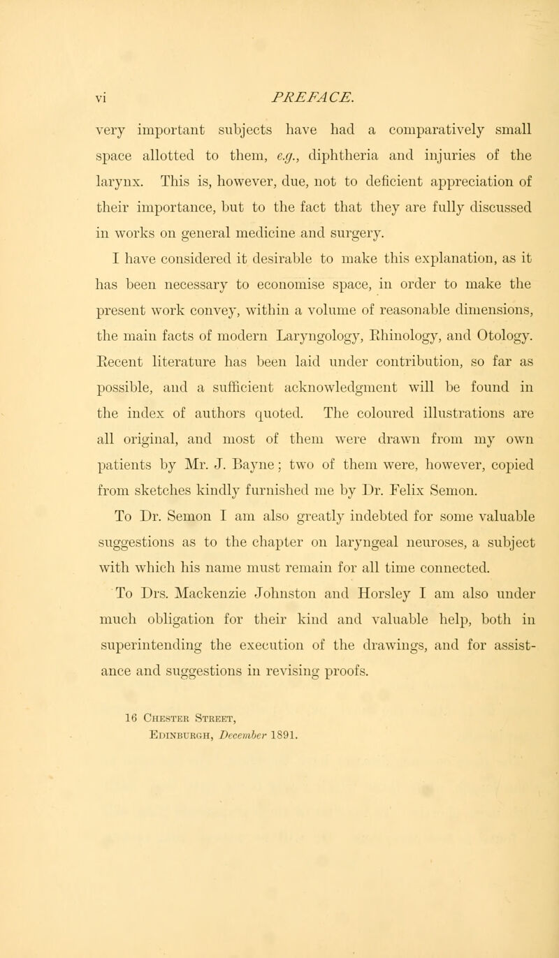 very important subjects have had a comparatively small space allotted to them, e.g., diphtheria and injuries of the larynx. This is, however, due, not to deficient appreciation of their importance, but to the fact that they are fully discussed in works on general medicine and surgery. I have considered it desirable to make this explanation, as it has been necessary to economise space, in order to make the present work convey, within a volume of reasonable dimensions, the main facts of modern Laryngology, Ehinology, and Otology. Recent literature has been laid under contribution, so far as possible, and a sufficient acknowledgment will be found in the index of authors quoted. The coloured illustrations are all original, and most of them were drawn from my own patients by Mr. J. Bayne; two of them were, however, copied from sketches kindly furnished me by Dr. Felix Semon. To Dr. Semon I am also greatly indebted for some valuable suggestions as to the chapter on laryngeal neuroses, a subject with which his name must remain for all time connected. To Drs. Mackenzie Johnston and Horsley I am also under much obligation for their kind and valuable help, both in superintending the execution of the drawings, and for assist- ance and suggestions in revising proofs. 16 Chester Street, Edinburgh, December 1891.