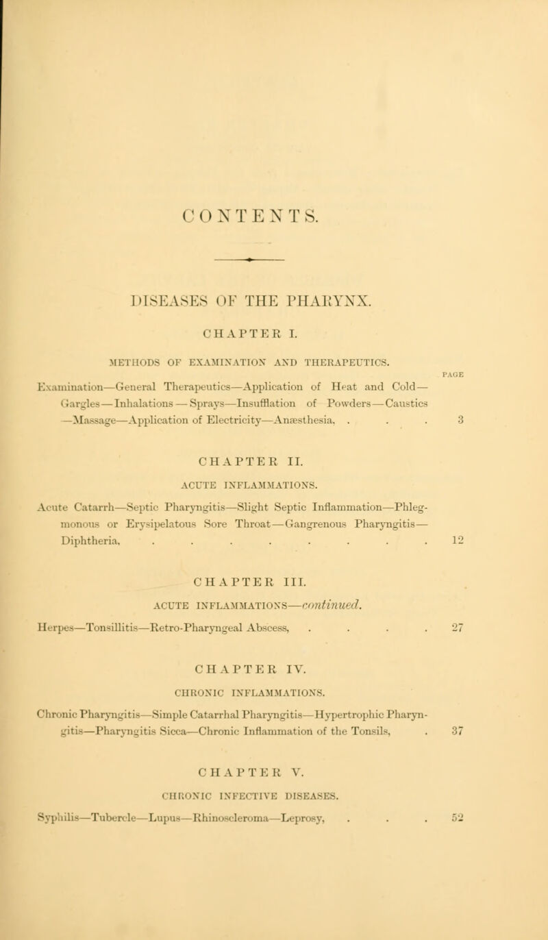 CON T E X T S. DISEASES OF THE PHAKYNX. CHAPTER 1. METHODS OK EXAMINATION AND THERAPEUTICS. Examination—General Therapeutics -Application of Heat and Cold — flea — Inhalations — Spray*—Insufflation of Powders —Caustics —Massage—Application of Electricity—Anesthesia. ... 3 CHAPTER II. ACUTE INFLAMMATIONS. Acute Catarrh- Septic Pharyngitis—Slight Septic Inflammation—Phleg- monous or Erysipelatous Sore Throat—Gangrenous Pharyngitis— Diphtheria, ........ 12 CHAPTER III. acute inflammations—continued. Eerpe Tonsillitis—Retro-Pharyngeal Abscess, . . . .27 CHAPTER IV. chronic inflammations. Chronic Pharyngitis Simple Catarrhal Pharyngitis Hypertrophic Pharyn- — Pharyngitis Sicca—Chronic Inflammation of the TonsiK 37 CHA I'T i: i; V. CHRONIC INFECTIVE DI8EA6 Syphilis—Tubercle—Lupus—Rhinoscleroma Leprosy, . . . 52