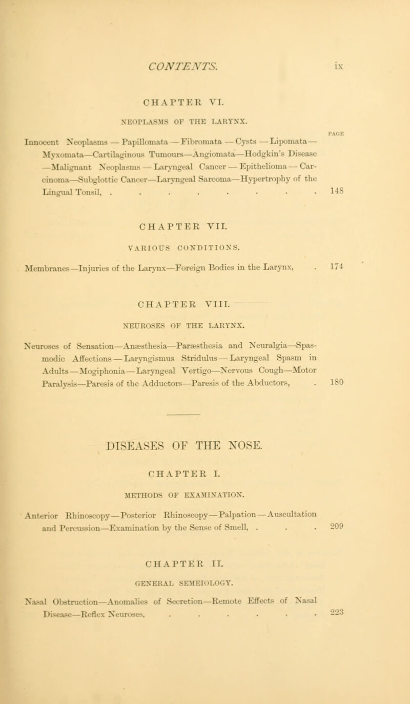 en \ir 1.1; vi. NKOPLA8M8 OF THE LARYNX. IV.I Innocent Neoplasms -Papillomata Fibromata Cysts -Lipomata— Myxamata—Cartdlaginooa Tumours—Angiomata Hodgkin's l>i*ease Malignant Neoplasms Laryngeal Cancer Epithelioma — Car- cdnoma—Subglottic Cancer—Laryngeal Sarcoma Bypertrophy of the Lingual Tonsil, . . . . . • ■ .148 CHATTER VII. VARIOUS CON nn [ONS. Membnuu—Injuries of the Larynx—Foreign Bodies in the Larynx, . 171 CHAPTER VIII. NEUROSES OF THE LARYNX Neuroses of Sensation—Antesthesia—Taraesthesia and Neuralgia—Spas- modic Affections — Laryngismus Stridulus — Laryngeal Spasm in Adults — Mogiphonia—Laryngeal Vertigo—Nervous Cough—Motor Paralysis—Taresis of the Adductors—Paresis of the Abductors, . 180 DISEASES <)F THE NOSE I 1IAPTER I. METHODS OF EXAMINATION. Anterior Rhinoscopy—Tosterior Rhinoscopy — Palpation — Auscultation and Tercussion—Examination by the Sense <>f Smell, . CHATTER II. GENERAL SEMEIOLOGY. Obstruction—Anomalies - l of Nasal ! • ■ '. . . . . ■ • 228