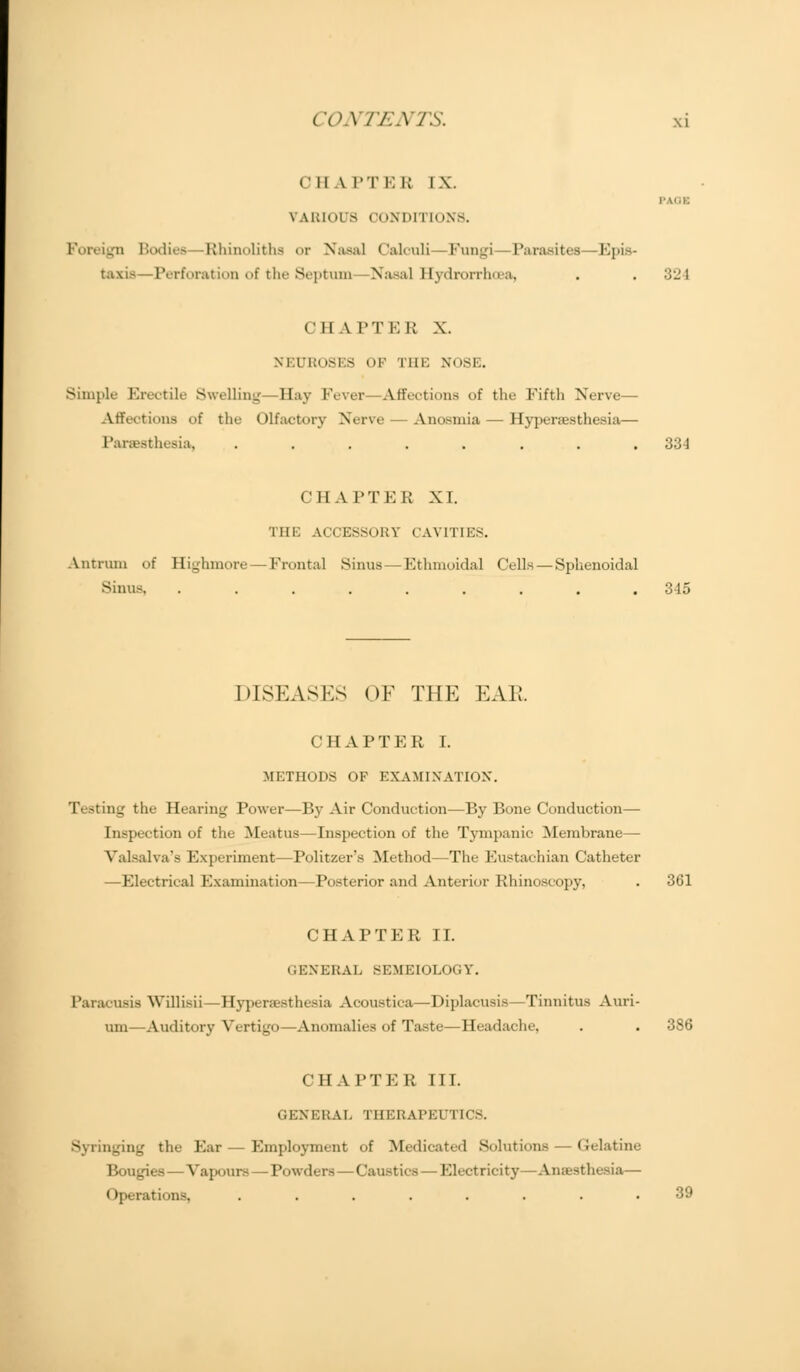 c ii \ i'T i: ii i \. PAOB VARIOUS CONDITIONS. _n Bodies Rhinoliths or Nasal Calouli Fungi Parasites—Epis- taxi—Perforation of the Septum Nasal Hydrorrhea, . . :;l' 1 i II A PTER X. M PROSES OF THE NOSE. Simple Erectile Swelling- Hay Fever Affections of the Fifth Nerve— Affections of the Olfactory Nerve Anosmia — Hyperesthesia— Paresthesia, ........ 334 CHAPTER XI. THE ACCESSORY CAVITIES. Antrum of Highmore — Frontal Sinus -Ethmoidal Cells — Sphenoidal Sinus, ......... 345 DISEASES OF THE EAK. CHAPTER I. METHODS OF EXAMINATION. Ti Jting the Hearing Power—By Air Conduction—By Bone Conduction— Inspection of the Meatus—Inspection of the Tympanic Membrane— Valsalva's Experiment—Politzer's Method—The Eustachian Catheter —Electrical Examination—Posterior and Anterior Rhinoscopy, . 361 CHAPTER II. GENERAL SEMEIOLOGY. Paracusis Willisii—Hyperesthesia Acoustica—Diplacusis—Tinnitus Ann- um—Auditory Vertigo—Anomalies of Taste—Headache, . . 386 CHAPTER III. GENERAL THERAPEu I CCS. Syringing the Ear Employment of Medicated Solutions — (Jelatine Bougies—Vapours — Powders — Caustics — Electricity—Anaesthesia — Operati'ins ........ 39