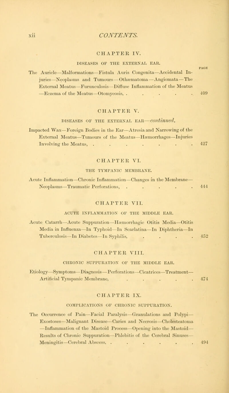 CHAPTER IV. DISEASES OF THE EXTERNAL EAR. PAGE The Auricle—Malformations—Fistula Auris Congenita—Accidental In- juries—Neoplasms and Tumours — Othematoma —Angiomata—The External Meatus—Furunculosis—Diffuse Inflammation of the Meatus —Eczema of the Meatus—Otomycosis, . . . . .409 CHAPTER V. DISEASES OF THE EXTERNAL EAR Continued. Impacted Wax—Foreign Bodies in the Ear—Atresia and Narrowing of the External Meatus—Tumours of the Meatus—Hemorrhages—Injuries Involving the Meatus, ....... 427 CHAPTER VI. THE TYMPANIC MEMBRANE. Acute Inflammation—Chronic Inflammation—Changes in the Membrane— Neoplasms—Traumatic Perforations, ..... 444 CHAPTER VII. ACUTE INFLAMMATION OF THE MIDDLE EAR. Acute Catarrh—Acute Suppuration—Hemorrhagic Otitis Media—Otitis Media in Influenza—In Typhoid—In Scarlatina—In Diphtheria—In Tuberculosis—In Diabetes—In Syphilis, .... 452 CHAPTER VIII. CHRONIC SUPPURATION OF THE MIDDLE EAR. Etiology—Symptoms—Diagnosis—Perforations—Cicatrices—Treatment— Artificial Tympanic Membrane, ..... 474 CHAPTER IX. COMPLICATIONS OF CHRONIC SUPPURATION. The Occurrence of Pain—Facial Paralysis—Granulations and Polypi — Exostoses—Malignant Disease—Caries and Necrosis—Cholesteatoma —Inflammation of the Mastoid Process—Opening into the Mastoid— Results of Chronic Suppuration—Phlebitis of the Cerebral Sinuses— Meningitis—Cerebral Abscess, ...... 494