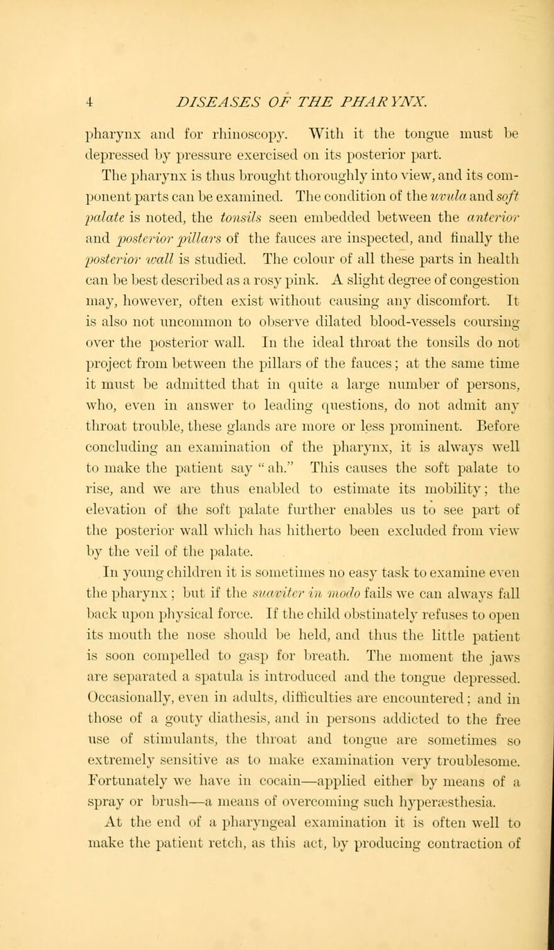 pharynx and for rhinoscopy. With it the tongue must be depressed by pressure exercised on its posterior part. The pharynx is thus brought thoroughly into view, and its com- ponent parts can be examined. The condition of the uvula and soft palate is noted, the tonsils seen embedded between the anterior and posterior pillars of the fauces are inspected, and finally the 'posterior wall is studied. The colour of all these parts in health can be best described as a rosy pink. A slight degree of congestion may, however, often exist without causing any discomfort. It is also not uncommon to observe dilated blood-vessels coursing- over the posterior wall. In the ideal throat the tonsils do not project from between the pillars of the fauces; at the same time it must be admitted that in quite a large number of persons, who, even in answer to leading questions, do not admit any throat trouble, these glands are more or less prominent. Before concluding an examination of the pharynx, it is always well to make the patient say ah. This causes the soft palate to rise, and we are thus enabled to estimate its mobility; the elevation of the soft palate further enables us to see part of the posterior wall which has hitherto been excluded from view by the veil of the palate. . In young children it is sometimes no easy task to examine even the pharynx ; but if the suaviter in moclo fails we can always fall back upon physical force. If the child obstinately refuses to open its mouth the nose should be held, and thus the little patient is soon compelled to gasp for breath. The moment the jaws are separated a spatula is introduced and the tongue depressed. Occasionally, even in adults, difficulties are encountered; and in those of a gouty diathesis, and in persons addicted to the free use of stimulants, the throat and tongue are sometimes so extremely sensitive as to make examination very troublesome. Fortunately we have in cocain—applied either by means of a spray or brush—a means of overcoming such hyperesthesia. At the end of a pharyngeal examination it is often well to make the patient retch, as this act, by producing contraction of