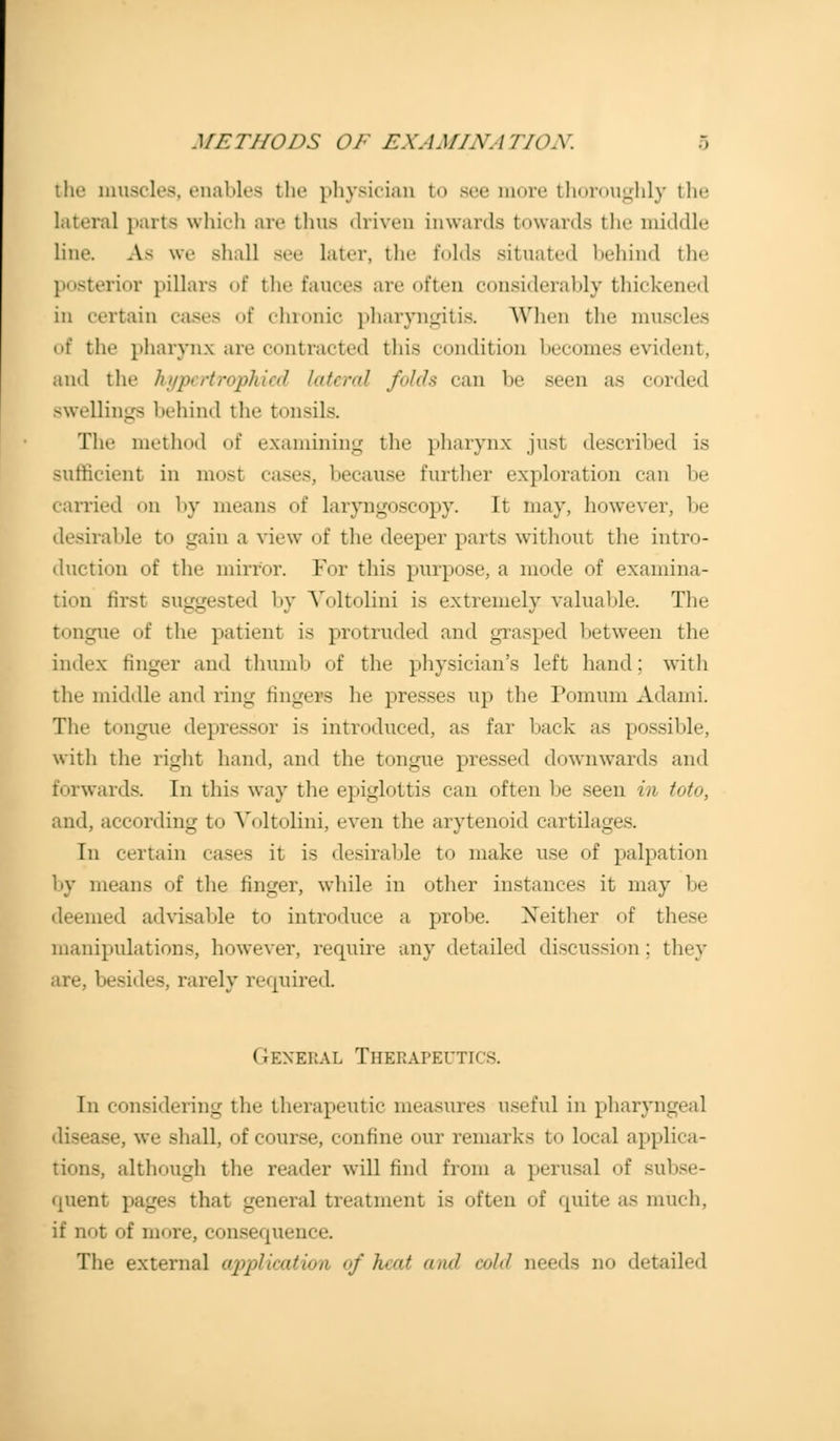 METHODS OF EXAMINATION. the muscles, enables the physician to sec more thoroughly the lateral parts which are thus driven inwards towards the middle line An we -lull see later, the folds situated behind the posterior pillars of the fauces are often considerably thickened in certain cases of chronic pharyngitis. When the muscles of the pharynx are contracted this condition becomes evident, and the hypertrophied lateral folds can be seen as corded swellings behind the tonsils. Tin- method of examining the pharynx just described is sufficient in most cases, because further exploration can be carried on by means of laryngoscopy. Ii may, however, be desirable to gain a view of the deeper parts without the intro- duction of the mirror. For this purpose, a mode of examina- tion first suggested by Voltolini is extremely valuable. The tongue of the patient is protruded and grasped between the index finger and thumb of the physician's left hand; with the middle and ring lingers he presses up the Ponium Adami. The tongue depressor is introduced, as far back as possible, with the right hand, and the tongue pressed downwards and forwards. In thi< way the epiglottis can often be seen in toto, and, according to Voltolini, even the arytenoid cartilages. In certain cases it is desirable to make use of palpation by means of the finger, while in other instances it may be deemed advisable to introduce a probe. Xeither of these manipulations, however, require any detailed discussion; they besides, rarely required. ( lENEBAL THERAPEUTICS. Iii considering the therapeutic measures useful in pharyi disease, we shall, of course, confine our remarks to local applica- tions, although the reader will find from a perusal of subse- quent pages that general treatment is often of quite as much. if not of more, consequence. The external application of h>/ and cold needs no detailed