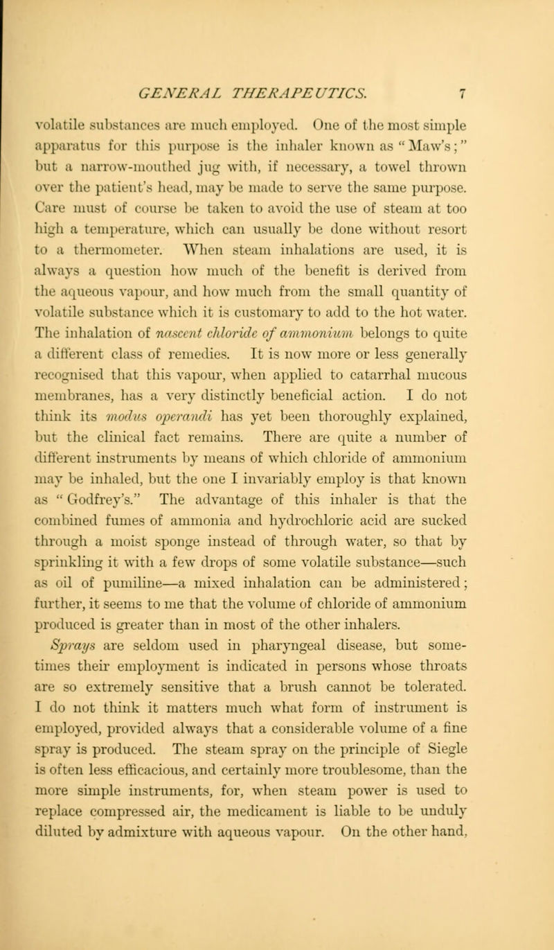 volatile substances are much employed. One of the most simple apparatus for this purpose Lb the inhaler known as  Maw's; but a narrow-mouthed jug with, if necessary, a towel thrown over the patient's head, may be made to serve the same purpose. Care must of course be taken t<> avoid the use of steam at too high a temperature, which can usually be done without resort to a thermometer. When steam inhalations are used, it is always a question how much of the benefit is derived from the aqueous vapour, and how much from the small quantity of volatile substance which it is customary to add to the hot water. The inhalation of nascent chloride of ammonium belongs to quite a different class of remedies. It is now more or less generally recognised that this vapour, when applied to catarrhal mucous membranes, has a very distinctly beneficial action. I do not think its modus operandi has yet been thoroughly explained, but the clinical fact remains. There are quite a number of different instruments by means of which chloride of ammonium may be inhaled, but the one I invariably employ is that known as  Godfrey's. The advantage of this inhaler is that the combined fumes of ammonia and hydrochloric acid are sucked through a moist sponge instead of through water, so that by sprinkling it with a few drops of some volatile substance—such Bfi oil of pumiline—a mixed inhalation can be administered; further, it seems to me that the volume of chloride of ammonium produced is greater than in most of the other inhalers. Sprays are seldom used in pharyngeal disease, but some- times their employment is indicated in persons whose throats are so extremely sensitive that a brush cannot be tolerated. I do not think it matters much what form of instrument is employed, provided always that a considerable volume of a fine spray is produced. The steam spray on the principle of Siegle is often less efficacious, and certainly more troublesome, than the more simple instruments, for, when steam power is used to replace compressed air, the medicament is liable to be unduly diluted by admixture with aqueous vapour. On the other hand,