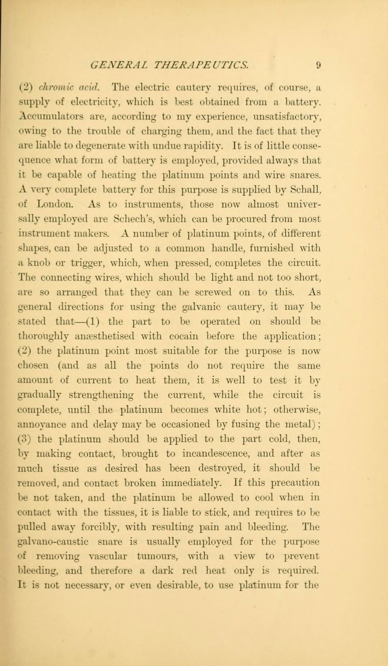 (2) chromic acid. The electric cautery requires, of course, a supply of electricity, which is best obtained from a battery. \ umulators arc according to my experience, unsatisfactory, owing to the trouble of charging them, and the fact that they are liable to degenerate with undue rapidity. It is of little conse- quence what form of battery is employed, provided always thai it be capable of heating the platinum points and wire snares. A very complete battery for this purpose is supplied by Schall, of London. Aa to instruments, those now almost univer- sally employed are Schech's, which can be procured from most instrument makers. A number of platinum points, of different shapes, can be adjusted to a common handle, furnished with a knob or trigger, which, when pressed, completes the circuit. The connecting wins, which should be light and not too short, are so arranged that they can be screwed on to this. As genera] directions for using the galvanic cautery, it may be stated that—(1) the part to be operated on should be thoroughly anaesthetised with cocain before the application; (2) the platinum point most suitable for the purpose is now chosen (and as all the points do not require the same amount of current to heat them, it is well to test it by gradually strengthening the current, while the circuit is complete, until the platinum becomes white hot; otherwise. annoyance and delay may be occasioned by fusing the metal); (3) the platinum should be applied to the part cold, then, by making contact, brought to incandescence, and after as much tissue as desired has been destroyed, it should be removed, and contact broken immediately. If this precaution be not taken, and the platinum be allowed to cool when in contact with the tissues, it is liable to stick, and requires to be pulled away forcibly, with resulting pain and bleeding. The galvano-caustic snare La usually employed for the purpose of removing vascular tumours, with a view to prevenl bleeding, and therefore a dark red heat only is required It is not necessary, or even desirable, to use platinum for the