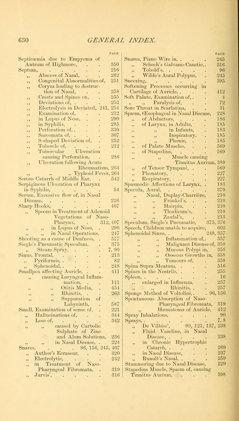 Septicemia due to Empyema of Antrum of Highmore, . . 350 Septum, 216 ,, Abscess of Nasal, . . 262 ,, Congenital Abnormalities of, 251 ,, Coryza leading to destruc- tion of Nasal, . . 258 ,, Crests and Spines on, . 255 ,, Deviations of, . . . 252 ,, Electrolysis in Deviated, 241,254 ,, Examination of, . . 212 ,, in Lupus of Nose, . . 290 ,, in Syphilis, . . . 285 ,, Perforation of, . . . 330 ,, Sarcomata of, . . . 307 ,, S-shaped Deviation of, . 252 Tubercle of, . . 212 ,, Tubercular Ulceration causing Perforation, . 286 ,, Ulceration following Acute Rheumatism, 264 „ Typhoid Fever, 264 Serous Catarrh of Middle Ear, . 542 Serpiginous Ulceration of Pharynx in Syphilis, .... 54 Serum, Excessive flow of, in Nasal Disease, ..... 226 Sharp Hooks, .... 407 ,, Spoons in Treatment of Adenoid Vegetations of Naso- pharynx, . 312, 407 ,, ,, in Lupus of Nose, . 290 „ ,, in Nasal Operations, 247 Shooting as a cause of Deafness, . 577 Siegle's Pneumatic Speculum, . 375 ,, Steam Spray, . . 7, 90 Sinus, Frontal, . . . . 213 Pyriformis, .... S2 „ Sphenoidal, .... 248 Smallpox affecting Auricle, . . 411 „ causing Laryngeal Inflam- mation, . . Ill „ Otitis Media, . 454 Rhinitis, . . 263 „ „ Suppuration of Labyrinth, . 587 Smell, Examination of sense of, . 221 ,, Hallucinations of, . . 344 „ Loss of, ... . 342 ,, „ caused by Carbolic Sulphate of Zinc and Alum Solutions, 236 ., ,, in Nasal Disease, . 224 Snares, . . .96, 156, 245, 407 „ Author's Ecraseur, . . 320 „ Electrolytic, ... 242 ,, in Treatment of Naso- pharyngeal Fibromata, . 319 ,, Jarvis', .... 316 PAGE Snares, Piano Wire in, . . . 245 ,, Sehech's Galvano-Caustic,. 316 Tobold's, .... 96 „ Wilde's Aural Polypus, . 245 Sneezing, ..... 395 Softening Processes occurring in Cartilage of Auricle, . . . 412 Soft Palate, Examination of, . . 4 ,, ,, Paralysis of, . . 72 Sore Throat in Scarlatina, . . 31 Spasm, Oesophageal in Nasal Disease, 228 of Abductors, . . . 186 „ of Larynx, in Adults, . 185 in Infants, . 183 „ „ Inspiratory. . 185 „ „ Phonic, . . 185 „ of Palate Muscles, . . 569 ,, of Stapedius, . . . 569 ,, ,, Muscle causing Tinnitus Aurium, 389 „ of Tensor Tympani, . . 569 ., Phonatory, . . . 227 „ Respiratory, . . . 227 Spasmodic Affections of Larynx, . 1S3 Specula, Aural, . . . . 370 „ Nasal, Duplay-Charriere, 210 „ Frankel's, . . 210 „ ,, Hairpin, . . 210 Thudicum's, . 210 „ Zaufal's, . . 213 Speculum, Siegle's Pneumatic, 375, 376 Speech, Children unable to acquire, 602 Sphenoidal Sinus, . . . 248,357 Inflammation of,. 357 ,, Malignant Disease of, 358 „ Mucous Polypi in, 358 „ Osseous Growths in, 358 „ Tumours of, . 358 Spina Supra Meatum, . . . 516 Spines in the Nostrils, . . . 255 Spleen, . . . . . . 16 ,, enlarged in Influenza, . 257 „ „ Rhinitis, . . 257 Sponge Method of Voltolini,. . 96,156 Spontaneous Absorption of Naso- pharyngeal Fibromata, 319 ,, Hfematoma of Auricle, 412 Spray Inhalations, ... 90 Sprays, . . . . . . 7. 8 „' De Vilbiss', 90, 123, 137, 238 „ Fluid Vaseline, in Nasal Disease, .... 238 in Chronic Hypertrophic Catarrh, .... 269 ., in Nasal Disease, . . 237 „ Ruault's Nasal, . . . 259 Stammering due to Nasal Disease. 229 Stapedius Muscle, Spasm of, causing Tinnitus Aurium, . . . 398