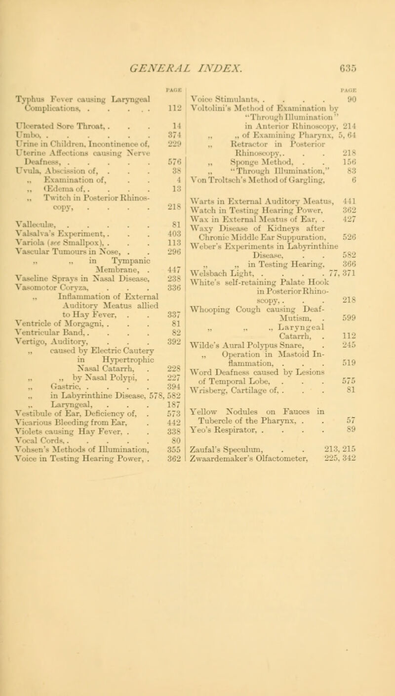 Typhus 112 - re Throat,... 1 i Umbo Urine in Children, la f, 229 Uterin Deal . . . . 576 Uvula ... Examination of, „ 0 .... 13 Twitch in P inos- eopy 218 ilea 81 riment,. . . LOS Vari S dlpox i. . . . 113 ;lar Tumours in Nose, . in Tympanic M< mbrani . . 117 Vat 3] ■ - in Nasal I - : \ za, ... Tnflammation of External Auditory Meatus allied to Hay Fever, . . 337 Ventricle of Morgagni, ... 81 Ventricular Band,. Vertigo, Auditory, caused by Electric Cai in Hypertrophic I Catarrh, . .. by Nasal Polypi, . 227 Gastric, . . . 394 in Labyrinthine Disease, 578, 582 Laryngeal, . . . 187 :. 1 deficiency of, V - 1 ling from Ear, . 142 Viol< ' _ 11 !' r, . ..... 80 Methods of Illumination. 355 Power, . N' -■ .... Voltolin ■ I! • unination by Through Illumination  in Anterior Rhin .. of Examining Pharynx, Retractor in Posterior Rhinoscopy,. 8p !. Through Illumination.*' Von Troltsch'a Method of Gai. 21 l 156 Warts in External Audil Watch Hearing Power, Wax in External Meatus of Ear, . -127 Waxy I1 - A Kidneys after Chronic Middle Ear Suppuration, 526 's Experiments in Labyrinthine I I • .... Welsbach Light 77, 37 White's Belf-retaining Palate Hook in Posterior Rhino- scopy, . . . 218 Whooping Cough causing I1 Mutism. . 599 .. Laryng Catarrh, . 112 Wilde's Aural Polypus Snare, . 245 Operation in Mastoid In- flammation, . . . 519 Word Deafn- by Lesions • Temporal Lobe, . . . 575 Wrisberg, Cartilage of. . . . 81 Yellow Nodules on Fauc^ Tubercle of the Pharynx. . . 57 Y- - Respirator, .... 89 Zaufal's Speculum, Zwaardemaker's Olfactometer. 22