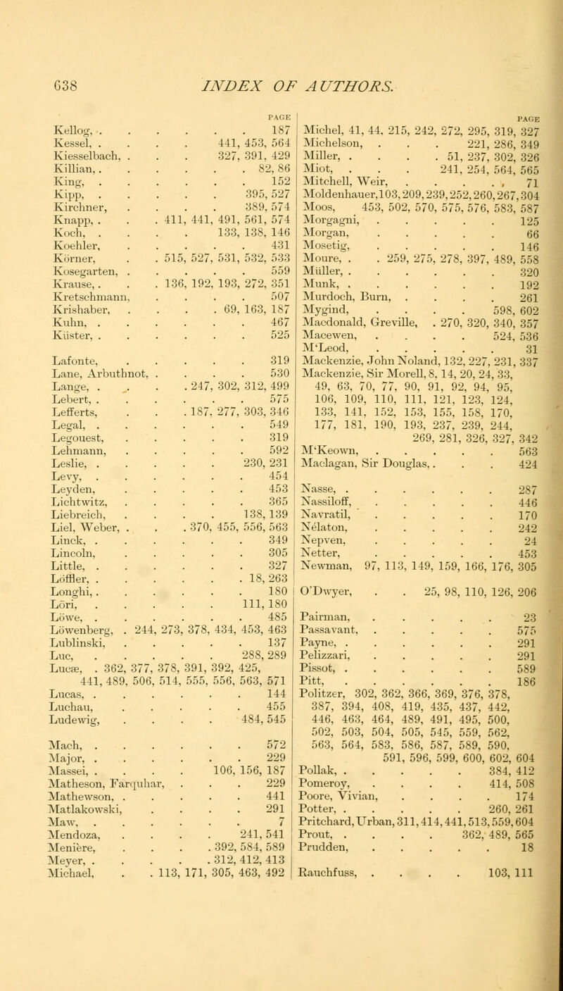 Kellog, . Kessel, . Kiesselbach, Killian,. King, . Kipp, . Kirchner, Knapp, . Koch, . Koehler, Kiirner, Kosegarten, Krause,. Kretschmann, Krishaber, Kuhn, . Kiister, . Lafonte, Lane, Arbuthnot, Lange, . Lebert, . Lefferts, Legal, . Legouest, Lehmann, Leslie, . Levy, . Leyden, Lichtwitz, Liebreich, Liel, Weber, Linck, . Lincoln, Little, . Ldffler, . Longhi, . Lori, Lowe, . Lowenberg, Lublinski, Luc, Lucse, . 362, 411, 489, Lucas, . Luchau, Ludewig, 244 377, 506, 411 515 136 273 378, 514, Mach, . Major, . Massei, . Matheson, Fan Mathewson, Matlakowski, Maw, Mendoza, Meniere, Meyer, . Michael, PAGE 187 441, 453, 564 327, 391, 429 . 82,86 152 395, 527 389, 574 441, 491, 561, 574 133, 138, 146 431 527, 531, 532, 533 559 192, 193, 272, 351 507 . 69, 163, 187 467 525 319 530 247, 302, 312, 499 575 187, 277, 303, 346 549 319 592 230, 231 454 453 365 138,139 370, 455, 556, 563 349 305 327 . 18,263 180 111,180 485 378, 434, 453, 463 137 288, 289 391, 392, 425, 555, 556, 563, 571 144 484, 545 106, 156. 241, . 392, 584 . 312, 412, 113, 171, 305, 463, 572 229 187 229 441 291 7 541 589 413 492 Michel, 41, 44, 215, 242, 272, 295, 319, Michelson, . . . 221, 286, Miller, . . . .51, 237, 302, Miot, . . . 241, 254, 564, Mitchell, Weir, Moldenhauer,103,209,239,252,260,267 Moos, 453, 502, 570, 575, 576, 583, Morgagni, Morgan, Mosetig, Moure, . . 259, 275 Mtiller, . Munk, . Murdoch, Burn, Mygind, Macdonald, Greville, Mace wen, M'Leod, Mackenzie, John Noland, 132, 227, 231, Mackenzie, Sir Morell, 8, 14, 20, 24, 33, 49, 63, 70, 77, 90, 91, 92, 94, 95, 106, 109, 110, 111, 121, 123, 124, 133, 141, 152, 153, 155, 158, 170, 177, 181, 190, 193, 237, 239, 244, 269, 281, 326, 327, M'Keown, ..... Maclagan, Sir Douglas,. 278, 397, 489, 598, 270, 320, 340, 524, PAGE 327 349 326 565 71 ,304 587 125 66 146 558 320 192 261 602 357 536 31 337 Nasse, . Nassiloff, Navratil, Nelaton, Nepven, Netter, Newman, O'Dwyer, 342 563 424 287 446 170 242 24 453 97, 113, 149, 159, 166, 176, 305 . 25, 98, 110, 126, 206 Pairman, ..... 23 Passavant, ..... 575 Payne, 291 Pelizzari, 291 Pissot, 589 Pitt 186 Politzer, 302, 362, 366, 369, 376, 378, 387, 394, 408, 419, 435, 437, 442, 446, 463, 464, 489, 491, 495, 500, 502, 503, 504, 505, 545, 559, 562, 563, 564, 583, 586, 587, 589, 590. 591, 596, 599, 600, 602, 604 Pollak, 384, 412 Pomeroy, . . . . 414, 508 Poore, Vivian, . . . . 174 Potter, 260, 261 Pritchard, Urban, 311,414,441,513,559,604 Prout 362, 489, 565 Prudden, 18 Rauchfuss, . . . . 103, 111