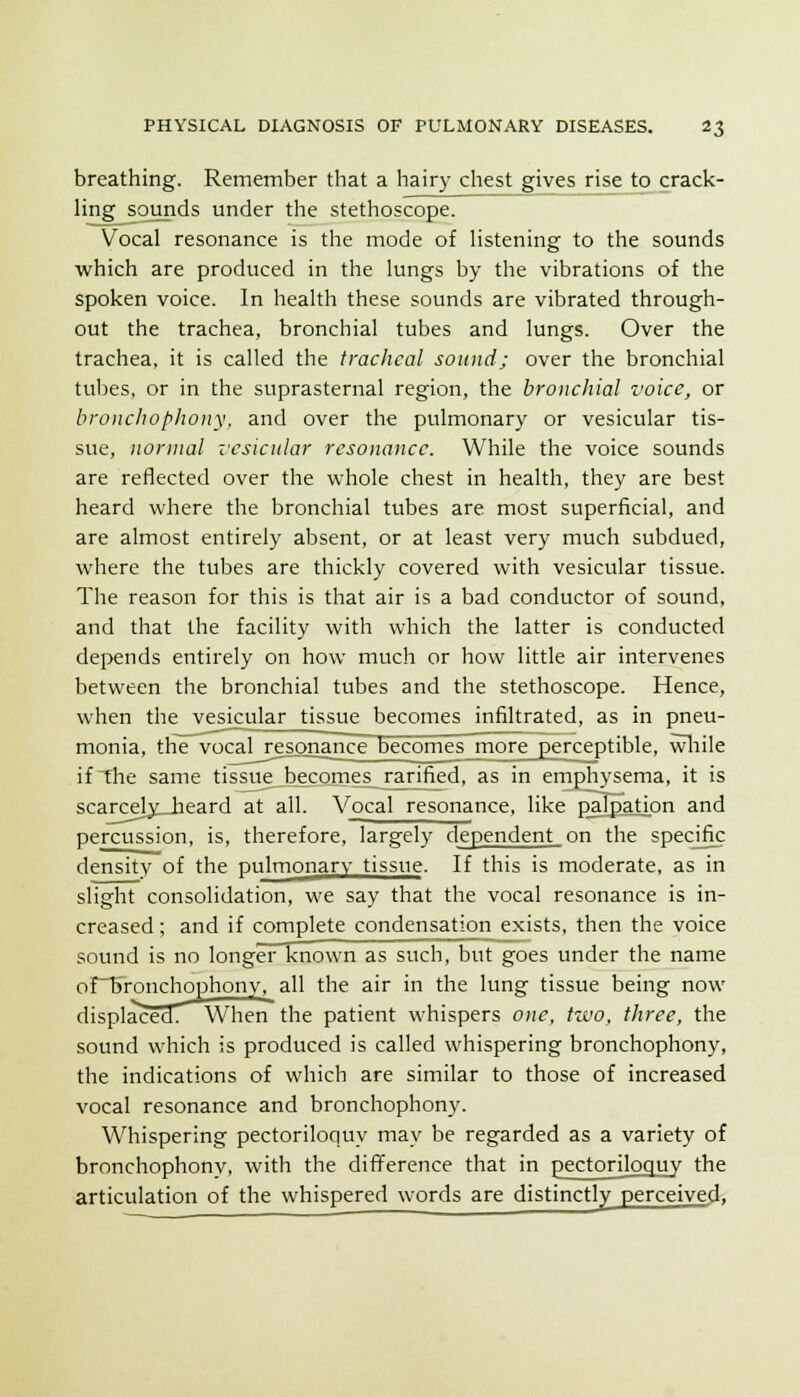 breathing. Remember that a hairy chest gives rise to crack- ling sounds under the stethoscope. Vocal resonance is the mode of listening to the sounds which are produced in the lungs by the vibrations of the spoken voice. In health these sounds are vibrated through- out the trachea, bronchial tubes and lungs. Over the trachea, it is called the tracheal sound; over the bronchial tubes, or in the suprasternal region, the bronchial voice, or bronchop/iony. and over the pulmonary or vesicular tis- sue, normal I'csicular resonance. While the voice sounds are reflected over the whole chest in health, they are best heard where the bronchial tubes are most superficial, and are almost entirely absent, or at least very much subdued, where the tubes are thickly covered with vesicular tissue. The reason for this is that air is a bad conductor of sound, and that the facility with which the latter is conducted depends entirely on how much or how little air intervenes between the bronchial tubes and the stethoscope. Hence, when the vesicular tissue becomes infiltrated, as in pneu- monia, the vocal resonancF becomes more perceptible, wliile if the same tissue becomes ra^rified, as in emphysema, it is scarcely_heard at all. Vocal resonance, like p^lpatj.on and percussion, is, therefore, largely dependent on the specjfic density of the pulmonary tissue. If this is moderate, as in slight consolidation, we say that the vocal resonance is in- creased ; and if complete condensation exists, then the voice sound is no longer known as such, but goes under the name of~I>ronchophony, all the air in the lung tissue being now displaced When'the patient whispers one, two, three, the sound which is produced is called whispering bronchophony, the indications of which are similar to those of increased vocal resonance and bronchophony. Whispering pectoriloquy may be regarded as a variety of bronchophony, with the diiYerence that in pectoriloquy the articulation of the whispered words are distinctly perceived.