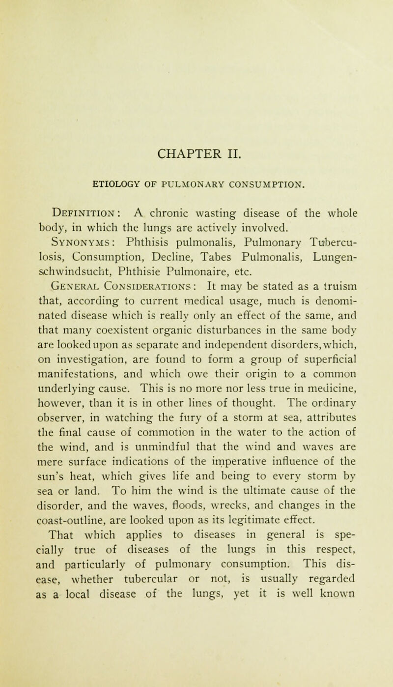 ETIOLOGY OF PULMONARY CONSUMPTION. Definition : A chronic wasting disease of the whole body, in which the lungs are actively involved. Synonyms: Phthisis pulmonalis, Pulmonary Tubercu- losis, Consumption, Decline, Tabes Pulmonalis, Lungen- schwindsucht. Phthisic Pulmonaire, etc. Gener.\l Consider.\tions: It may be stated as a truism that, according to current medical usage, much is denomi- nated disease which is really only an effect of the same, and that many coexistent organic disturbances in the same body are looked upon as separate and independent disorders, which, on investigation, are found to form a group of superficial manifestations, and which owe their origin to a common underlying cause. This is no more nor less true in medicine, however, than it is in other lines of thought. The ordinary observer, in watching the fury of a storm at sea, attributes the final cause of commotion in the water to the action of the wind, and is unmindful that the wind and waves are mere surface indications of the imperative influence of the sun's heat, which gives life and being to every storm by sea or land. To him the wind is the ultimate cause of the disorder, and the waves, floods, wrecks, and changes in the coast-outline, are looked upon as its legitimate effect. That which applies to diseases in general is spe- cially true of diseases of the lungs in this respect, and particularly of pulmonary consumption. This dis- ease, whether tubercular or not, is usually regarded as a local disease of the lungs, yet it is well known