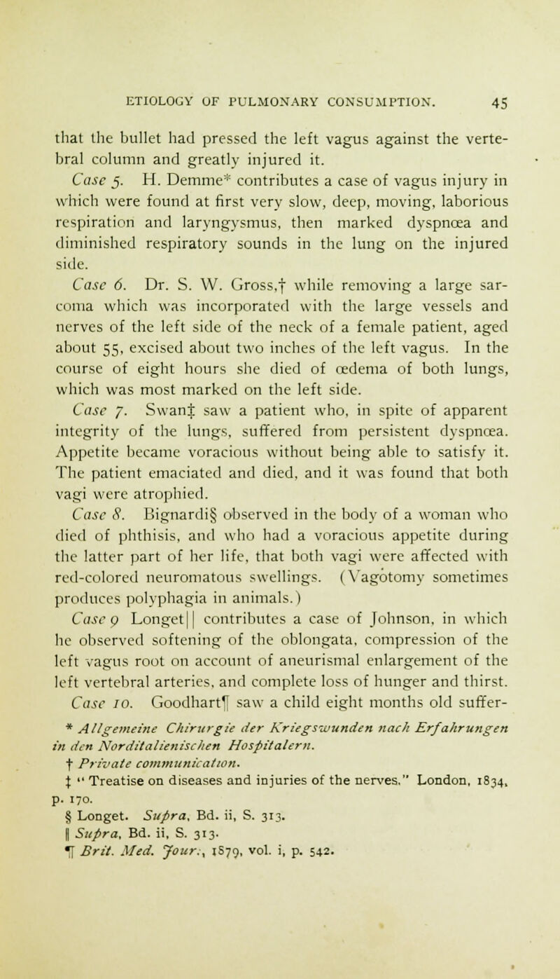 that the bullet had pressed the left vagus against the verte- bral column and greatly injured it. Case 5. H. Demnie* contributes a case of vagus injury in which were found at first very slow, deep, moving, laborious respiration and laryngysmus, then marked dyspnoea and diminished respiratory sounds in the lung on the injured side. Case 6. Dr. S. W. Gross,f while removing a large sar- coma which was incorporated with the large vessels and nerves of the left side of the neck of a female patient, aged about 55, excised about two inches of the left vagus. In the course of eight hours she died of oedema of both lungs, which was most marked on the left side. Case 7. Swant saw a patient who, in spite of apparent integrity of the lungs, sufifered from persistent dyspncea. Appetite became voracious without being able to satisfy it. The patient emaciated and died, and it was found that both vagi were atrophied. Case 8. Bignardi§ observed in the body of a woman who died of phthisis, and who had a voracious appetite during the latter part of her life, that both vagi were afifected with red-colored neuromatous swellings. (X'agotomy sometimes produces polyphagia in animals.) Case g Longet|| contributes a case of Johnson, in whicli he observed softening of the oblongata, compression of the left vagus root on account of aneurismal enlargement of the left vertebral arteries, and complete loss of hunger and thirst. Case 10. Goodhart^ saw a child eight months old sufifer- * Allgemeine Chirurgie der Kriegswunden nach Erfahruttgen in den Norditalie7iischen Hospitalern. t Private communication. X  Treatise on diseases and injuries of the nerves, London, 1834, p. 170. § Longet. Supra. Bd. ii, S. 313. I Supra, Bd. ii, S. 313. ^ Brit. Med. Jour:, JS79, vol. i, p. 542.
