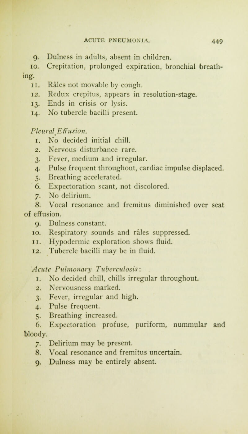 9. Dulness in adults, absent in children. 10. Crepitation, prolonged expiration, bronchial breath- ing. 11. Rales not movable by cough. 12. Redu.x crepitus, appears in resolution-stage. 13. Ends in crisis or lysis. 14. No tubercle bacilli present. Pleural^Effusion. 1. No decided initial chill. 2. Nervous disturbance rare. 3. Fever, medium and irregular. 4. Pulse fre(]uent throughout, cardiac impulse displaced. 5. Breathing accelerated. 6. Expectoration scant, not discolored. 7. No delirium. 8. Vocal resonance and fremitus diminished over seat of effusion. 9. Dulness constant. 10. Respiratory sounds and rales suppressed. 11. Hypodermic exploration shows fluid. 12. Tubercle bacilli may be in fluid. Acute Piiliiionary Tuberculosis: 1. No decided chill, chills irregular throughout. 2. Nervousness marked. 3. Fever, irregular and high. 4. Pulse frequent. 5. Breathing increased. 6. Expectoration profuse, puriform, nummular and bloody. 7. Delirium may be present. 8. Vocal resonance and fremitus uncertain. 9. Dulness may be entirely absent.