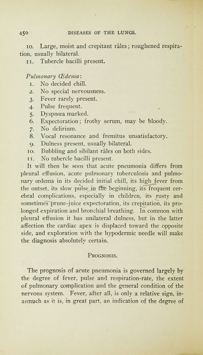 10. Large, moist and crepitant rales; roughened respira- tion, usually bilateral. 11. Tubercle bacilli present. Pulmonary Qidcma: 1. No decided chill. 2. No special nervousness. 3. Fever rarely present. 4. Pulse frequent. 5. Dyspnoea marked. 6. Expectoration; frothy serum, may be bloody. 7. No delirium. 8. Vocal resonance and fremitus unsatisfactory. 9. Dulness present, usually bilateral. ID. Bubbling and sibilant rales on both sides. II. No tubercle bacilli present. It will then be seen that acute pneumonia differs from pleural effusion, acute pulmonary tuberculosis and pulmo- nary cedema in its decided initial chill, its high^ever from the outset, its slow pulse in fixe beginning, its frequent cer- ebral complications, especially in children, its rusty and sometimes^rune-juice expectoration, its crepitation, its pro- longed expiration and bronchial breathing. In common with pleural effusion it has unilateral dulness, but in the latter affection the cardiac apex is displaced toward the opposite side, and exploration with the hypodermic needle will make the diagnosis absolutely certain. Prognosis. The prognosis of acute pneumonia is governed largely by the degree of fever, pulse and respiration-rate, the extent of pulmonary complication and the general condition of the nervous system. Fever, after all, is only a relative sign, in- asmuch as it is, in great part, an indication of the degree of
