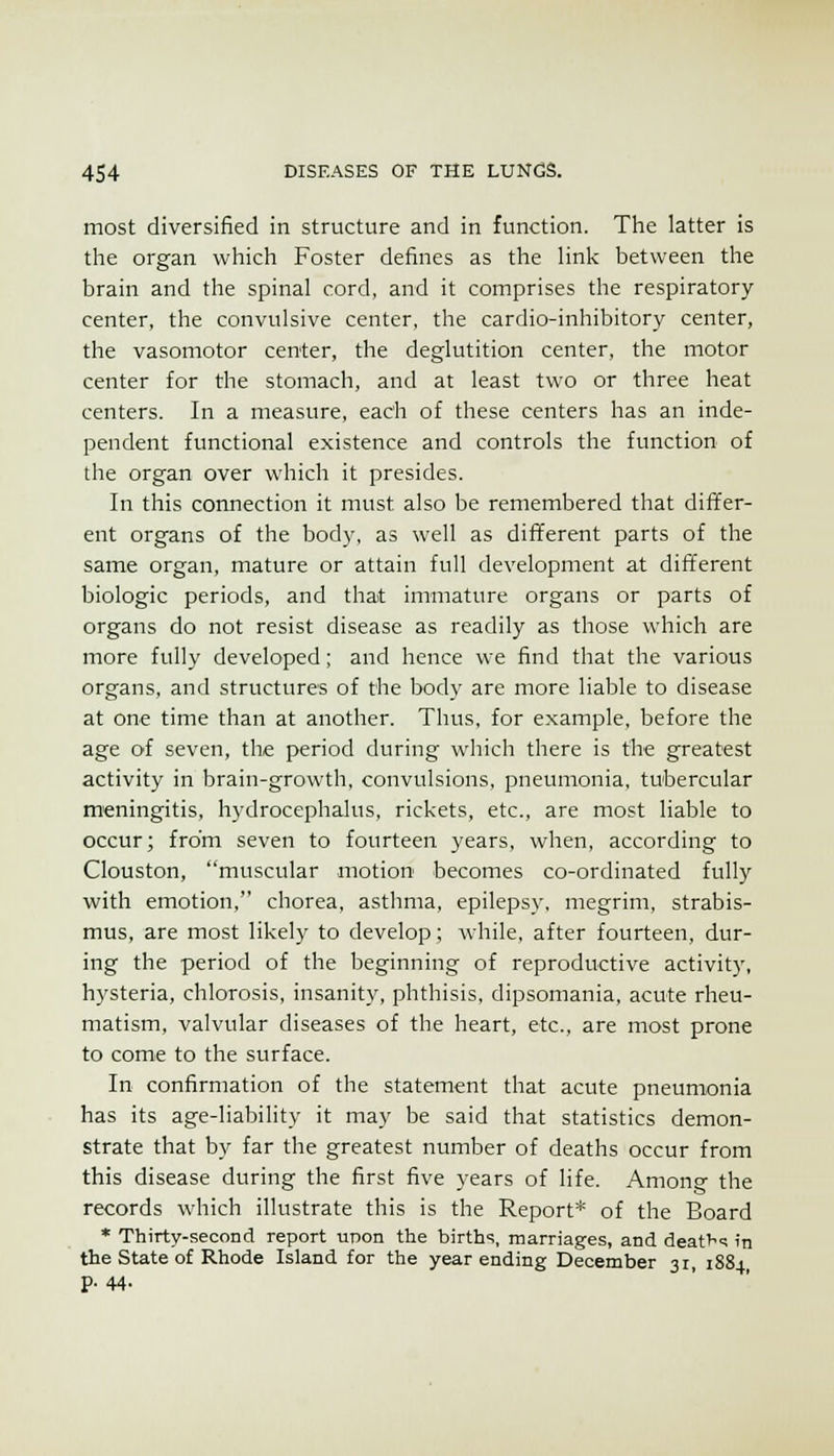 most diversified in structure and in function. The latter is the organ which Foster defines as the Hnk between the brain and the spinal cord, and it comprises the respiratory center, the convulsive center, the cardio-inhibitory center, the vasomotor center, the deglutition center, the motor center for the stomach, and at least two or three heat centers. In a measure, eadi of these centers has an inde- pendent functional existence and controls the function of the organ over which it presides. In this connection it must also be remembered that differ- ent organs of the body, as well as different parts of the same organ, mature or attain full development at dififerent biologic periods, and that immature organs or parts of organs do not resist disease as readily as those which are more fully developed; and hence we find that the various organs, and structures of the body are more liable to disease at one time than at another. Thus, for example, before the age of seven, the period during which there is the greatest activity in brain-growth, convulsions, pneumonia, tubercular meningitis, hydrocephalus, rickets, etc., are most liable to occur; from seven to fourteen years, when, according to Clouston, muscular motion becomes co-ordinated fully with emotion, chorea, asthma, epilepsy, megrim, strabis- mus, are most likely to develop; while, after fourteen, dur- ing the period of the beginning of reproductive activit}', hysteria, chlorosis, insanity, phthisis, dipsomania, acute rheu- matism, valvular diseases of the heart, etc., are most prone to come to the surface. In confirmation of the statement that acute pneumonia has its age-liability it may be said that statistics demon- strate that by far the greatest number of deaths occur from this disease during the first five years of life. Among the records which illustrate this is the Report* of the Board * Thirty-second report upon the births, marriages, and deat^<; in the State of Rhode Island for the year ending December 31, 1884 p. 44.