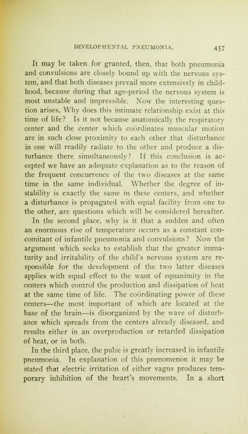 It may be taken for granted, then, that both pneumonia and convulsions are closely bound up with the nervous sys- tem, and that both diseases prevail more extensively in child- hood, because during that age-period the nervous system is most unstable and impressible. Now the interesting ques- tion arises. Why does this intimate relationship exist at this time of life? Is it not because anatomically the respiratory center and the center which coordinates muscular motion are in such close proximity to each other that disturbance in one will readily radiate to the other and produce a dis- turbance there simultaneously? If tliis conclusion is ac- cepted we have an adequate explanation as to the reason of the frequent concurrence of the two diseases at the same time in the same intlividual. Whether the degree of in- stability is exactly the same in these centers, and whether a disturbance is propagated with equal facility from one to the other, are questions which will be considered hereafter. In the second place, why is it that a sudden and often an enormous rise of temperature occurs as a constant con- comitant of infantile pneumonia and convulsions? Now the argument which seeks to establish that the greater imma- turity and irritability of the child's nervous system are re- sponsible for the development of the two latter diseases applies with ccjual effect to the want of equanimity in the centers which control the production and dissipation of heat at the same time of life. The coordinating p>ower of these centers—the most important of which are located at the base of the brain—is disorganized by the wave of disturb- ance which spreads from the centers already diseased, and results either in an overproduction or retarded dissipation of heat, or in both. In the third place, the pulse is greatly increased in infantile pneumonia. In explanation of this pnenomenon it may be stated that electric irritation of either vagus produces tem- porary inhibition of the heart's movements. In a short