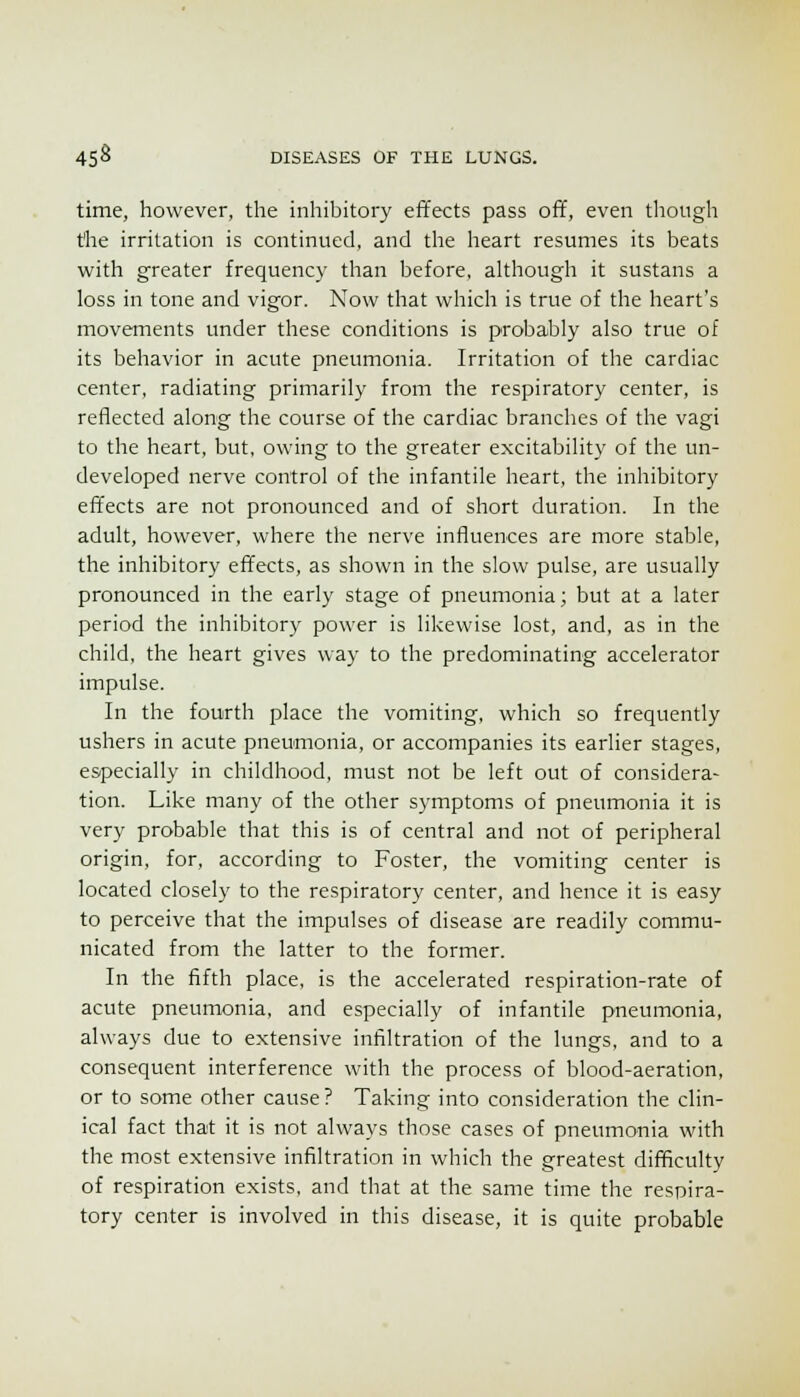 time, however, the inhibitory effects pass off, even tliough the irritation is continued, and the heart resumes its beats with greater frequency than before, although it sustans a loss in tone and vigor. Now that which is true of the heart's movements under these conditions is probably also true of its behavior in acute pneumonia. Irritation of the cardiac center, radiating primarily from the respiratory center, is reflected along the course of the cardiac branches of the vagi to the heart, but, owing to the greater excitability of the un- developed nerve control of the infantile heart, the inhibitory effects are not pronounced and of short duration. In the adult, however, where the nerve influences are more stable, the inhibitory effects, as shown in the slow pulse, are usually pronounced in the early stage of pneumonia; but at a later period the inhibitory power is likewise lost, and, as in the child, the heart gives way to the predominating accelerator impulse. In the fourth place the vomiting, which so frequently ushers in acute pneumonia, or accompanies its earlier stages, especially in childhood, must not be left out of considera- tion. Like many of the other symptoms of pneumonia it is very probable that this is of central and not of peripheral origin, for, according to Foster, the vomiting center is located closely to the respiratory center, and hence it is easy to perceive that the impulses of disease are readily commu- nicated from the latter to the former. In the fifth place, is the accelerated respiration-rate of acute pneumonia, and especially of infantile pneumonia, always due to extensive infiltration of the lungs, and to a consequent interference with the process of blood-aeration, or to some other cause? Taking into consideration the clin- ical fact that it is not always those cases of pneumonia with the most extensive infiltration in which the greatest difficulty of respiration exists, and that at the same time the respira- tory center is involved in this disease, it is quite probable