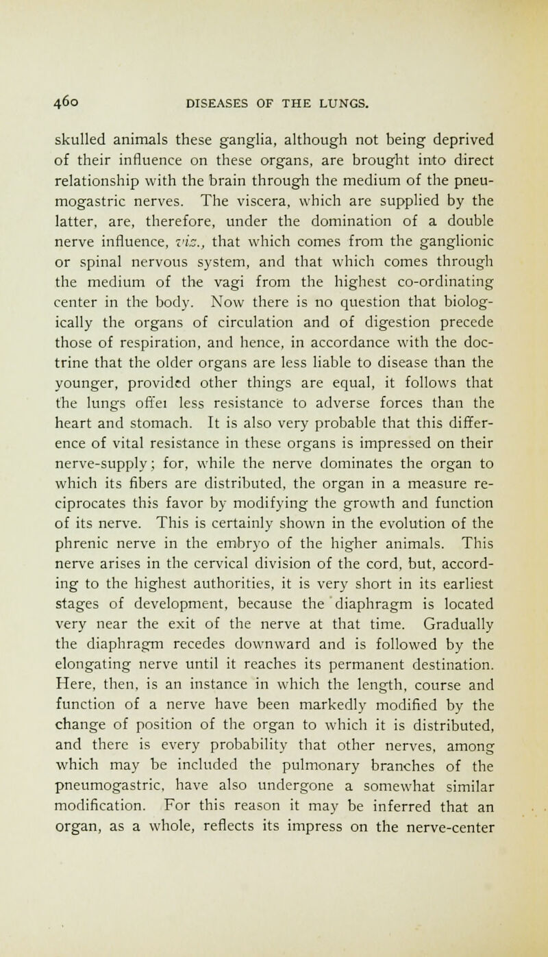 skulled animals these ganglia, although not being deprived of their influence on these organs, are brought into direct relationship with the brain through the medium of the pneu- mogastric nerves. The viscera, which are supplied by the latter, are, therefore, under the domination of a double nerve influence, z'ic, that which comes from the ganglionic or spinal nervous system, and that which comes through the medium of the vagi from the highest co-ordinating center in the body. Now there is no question that biolog- ically the organs of circulation and of digestion precede those of respiration, and hence, in accordance with the doc- trine that the older organs are less liable to disease than the younger, provided other things are equal, it follows that the lungs offei less resistance to adverse forces than the heart and stomach. It is also very probable that this differ- ence of vital resistance in these organs is impressed on their nerve-supply; for, while the nerve dominates the organ to which its fibers are distributed, the organ in a measure re- ciprocates this favor by modifying the growth and function of its nerve. This is certainly shown in the evolution of the phrenic nerve in the embryo of the higher animals. This nerve arises in the cervical division of the cord, but, accord- ing to the highest authorities, it is very short in its earliest stages of development, because the diaphragm is located very near the exit of the nerve at that time. Gradually the diaphragm recedes downward and is followed by the elongating nerve until it reaches its permanent destination. Here, then, is an instance in which the length, course and function of a nerve have been markedly modified by the change of position of the organ to which it is distributed, and there is every probability that other nerves, among which may be included the pulmonary branches of the pneumogastric, have also undergone a somewhat similar modification. For this reason it may be inferred that an organ, as a whole, reflects its impress on the nerve-center
