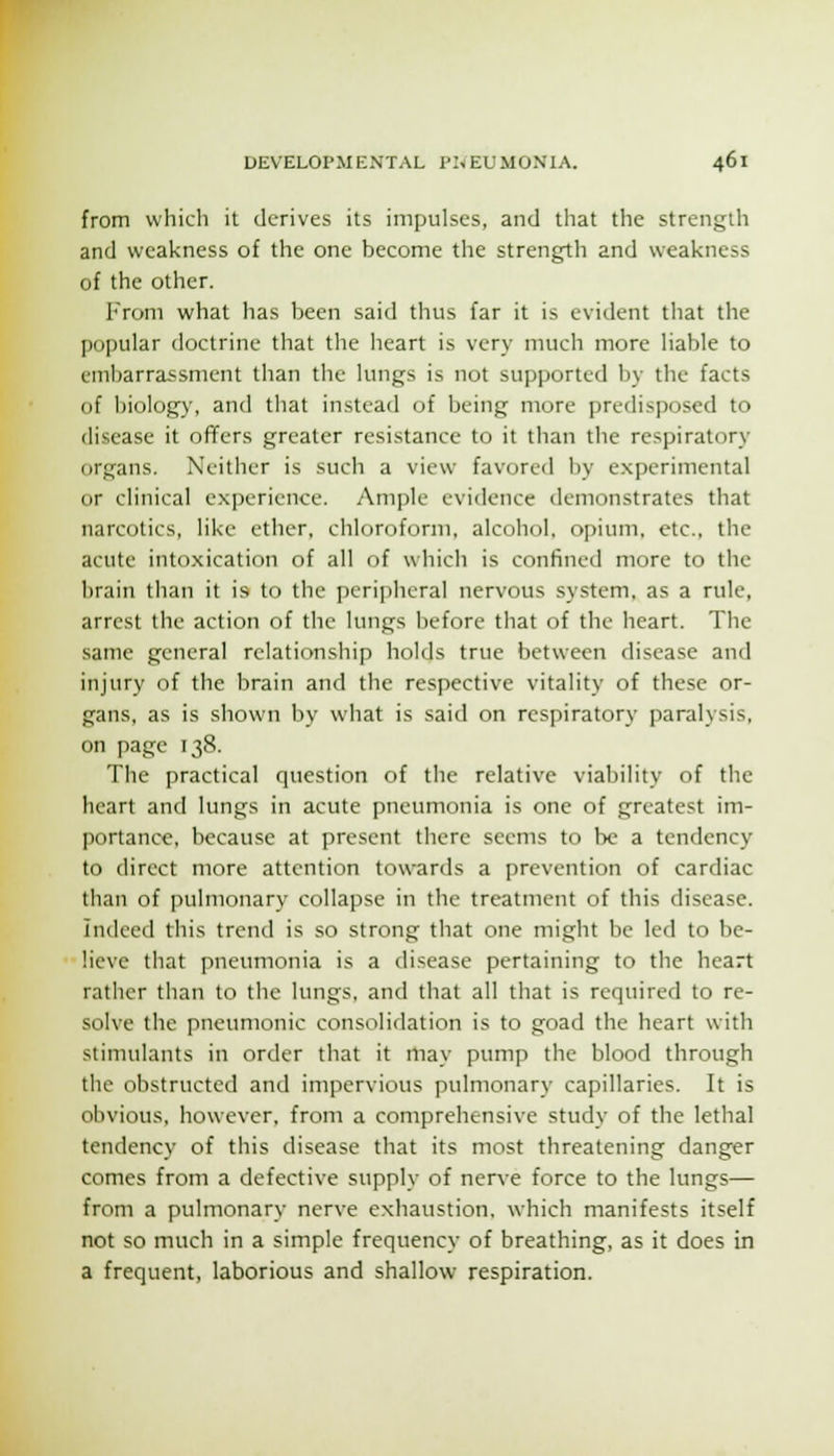 from which it derives its impulses, and that the strength and weakness of the one become the strength and weakness of the other. From what has been said thus far it is evident that the popular doctrine that the heart is very much more liable to embarrassment than the lungs is not supported by the facts of biology, and that instead of being more predisiJosed to disease it offers greater resistance to it than the respiratory organs. Neither is such a view favored by experimental or clinical experience. Ample evidence demonstrates that narcotics, like ether, chloroform, alcohol, opium, etc., the acute intoxication of all of which is confined more to the brain than it is to the peripheral nervous system, as a rule, arrest the action of the lungs liefore that of the heart. The same general relationship holds true between disease and injury of the brain and the respective vitality of these or- gans, as is shown by what is said on rcs])iratory paralysis, on page 138. The practical question of the relative viability of the heart and lungs in acute pneumonia is one of greatest im- portance, because at present there seems to be a tendency to direct more attention towards a prevention of cardiac than of pulmonary collapse in the treatment of this disease, indeed this trend is so strong that one might be led to be- lieve that pneumonia is a disease pertaining to the heart rather than to the lungs, and that all that is required to re- solve the pneumonic consolidation is to goad the heart with stimulants in order that it may pump the blood through tlie obstructed and impervious pulmonary capillaries. It is obvious, however, from a comprehensive study of the lethal tendency of this disease that its most threatening danger comes from a defective supply of nerve force to the lungs— from a pulmonary nerve exhaustion, which manifests itself not so much in a simple frequency of breathing, as it does in a frequent, laborious and shallow respiration.