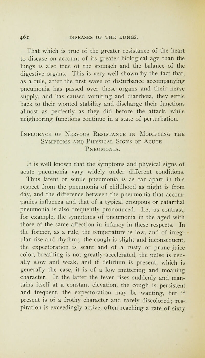 That which is true of the greater resistance of the heart to disease on account of its greater biological age than the lungs is also true of the stomach and the balance of the digestive organs. This is very well shown by the fact that, as a rule, after the first wave of disturbance accompanying pneumonia has passed over these organs and their nerve supply, and has caused vomiting and diarrhcea, they settle back to their wonted stability and discharge their functions almost as perfectly as they did before the attack, while neighboring functions continue in a state of perturbation. Influence of Nervous Resistance in Modifying the Symptoms anq Physical Signs of Acute Pneumonia. It is well known that the symptoms and physical signs of acute pneumonia vary widely under different conditions. Thus latent or senile pneumonia is as far apart in this respect from the pneumonia of childhood as night is from day, and the difference between the pneumonia that accom- panies influenza and that of a typical croujrous or catarrhal pneumonia is also frequently pronounced. Let us contrast, for example, the symptoms of pneumonia in the aged with those of the same affection in infancy in these respects. In the former, as a rule, the temperature is low, and of irreg- ular rise and rhythm; the cough is slight and inconsequent, the expectoration is scant and of a rusty or prune-juice color, breathing is not greatly accelerated, the pulse is usu- ally slow and weak, and if delirium is present, which is generally the case, it is of a low muttering and moaning character. In the latter the fever rises suddenly and man- tains itself at a constant elevation, the cough is persistent and frequent, the expectoration may be wanting, but if present is of a frothy character and rarely discolored; res- piration is exceedingly active, often reaching a rate of sixty