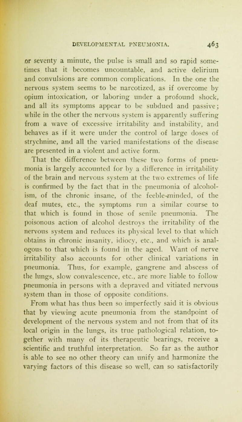 or seventy a minute, the pulse is small and so rapid some- times that it becomes uncountable, and active delirium and convulsions are common complications. In the one the nervous system seems to be narcotized, as if overcome by opium intoxication, or laboring:; under a profound shock, and all its symptoms appear to be sulxlued and passive; while in the other the nervous system is apparently suffering from a wave of excessive irritability and instability, and behaves as if it were under the control of large doses of strychnine, and all the varied manifestations of the disease are presented in a violent and active form. That the diliference between these two ftjrms of jjueu- monia is largely accounted for by a difference in irritability of the brain and nervous system at the two extremes of life is confirmed by the fact that in tin.' pneumonia of alcohol- ism, of tlie chronic insane, of the feeble-aiiinded, of the deaf mules, etc., the symptoms run a similar course to that which is found in those of senile imeumonia. The poisonous action of alcohol destroys the irritability of the nervous system and reduces its physical level to that which olitains in chronic insanity, idiocy, etc.. and which is anal- ogous to that which is fnund in the aged. Want of nerve irritability also accounts for other clinical variations in pneumonia. Thus, for example, gangrene and aliscess of llie Itnigs, slow convalescence, etc., are more liable to follow pneumonia in jiersons with a depraved and vitiated nervous system than in those of ojjposite conditions. From what has thus been so imperfectly said it is obvious that by viewing acute pneumonia from the standpoint of develo]iment of the nervous system and not from that of its local origin in the lungs, its true pathological relation, to- gether with many of its therapeutic bearings, receive a scientific and truthful interpretation. So far as the author is able to see no other theory can unify and harmonize the varying factors of this disease so well, can so satisfactorily