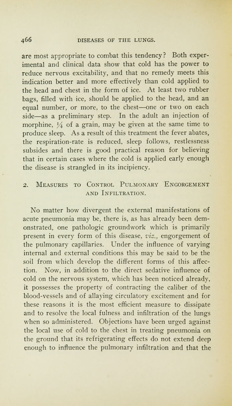 are most appropriate to combat this tendency? Both exper- imental and clinical data show that cold has the power to reduce nervous excitability, and that no remedy meets this indication better and more effectively than cold applied to the head and chest in the form of ice. At least two rubber bags, filled with ice, should be applied to the head, and an equal number, or more, to the chest—one or two on each side—as a preliminary step. In the adult an injection of morphine, 34 of a grain, may be given at the same time to produce sleep. As a result of this treatment the fever abates, the respiration-rate is reduced, sleep follows, restlessness subsides and there is good practical reason for believing that in certain cases where the cold is applied early enough the disease is strangled in its incipiency. 2. Measures to Control Pulmonary Engorgement AND Infiltration. No matter how divergent the external manifestations of acute pneumonia may be, there is, as has already been dem- onstrated, one pathologic groundwork which is primarily present in every form of this disease, z'i::., engorgement of the pulmonary capillaries. Under the influence of varying internal and external conditions this may be said to be the soil from v^diich develop the different forms of this affec- tion. Now, in addition to the direct sedative influence of cold on the nervous system, which has been noticed already, it possesses the property of contracting the caliber of the blood-vessels and of allaying circulatory excitement and for these reasons it is the most efficient measure to dissipate and to resolve the local fulness and infiltration of the lungs when so administered. Objections have been urged against the local use of cold to the chest in treating pneumonia on the ground that its refrigerating effects do not extend deep enough to influence the pulmonary infiltration and that the