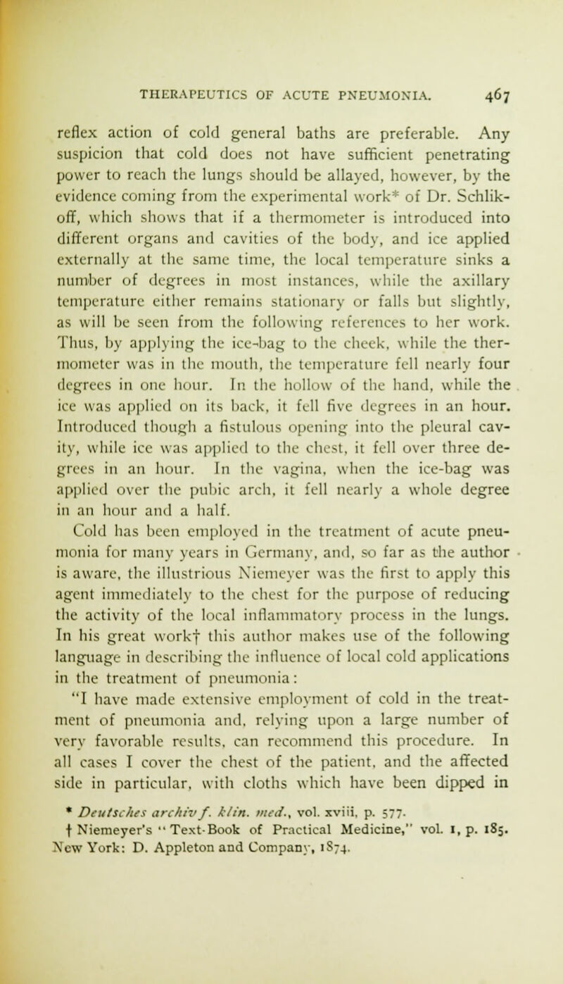 reflex action of cold general baths are preferable. Any suspicion that cold does not have sufficient penetrating power to reach the lungs should be allayed, however, by the evidence coming from the experimental work* of Dr. Schlik- off, which shows that if a thermometer is introduced into different organs and cavities of the body, and ice applied externally at the same time, the local temperature sinks a number of degrees in most instances, while the axillary temperature either remains stationary or falls but slightly, as will be seen from the following references to her work. Thus, by applying the ice-bag to the cheek, while the ther- mometer was in the mouth, the temperature fell nearly four degrees in one hour. In the hollow of the hand, while the ice was applied on its iiack, it fell five degrees in an hour. Introduced though a fistulous opening into the pleural cav- ity, while ice was applied to the chest, it fell over three de- grees in an hour. In the vagina, when the ice-bag was api)licd over the pubic arch, it fell nearly a whole degree in an hour and a half. Cold has been employed in the treatment of acute pneu- monia for many years in Germany, and, so far as the author is aware, the illustrious Niemeyer was the first to apply this agent immediately to the chest for the purpose of reducing the activity of the local inflammatory process in the lungs. In his great workf this author makes use of the following language in describing the influence of local cold applications in the treatment of pneumonia: I have made extensive employment of cold in the treat- ment of pneumonia and. relying upon a large number of very favorable results, can recommend this procedure. In all cases I cover the chest of the patient, and the affected side in particular, with cloths which have been dipped in * Deutsches archivf. ktin. iittd., vol. xviii, p. 577. t Niemeyer's'• TextBook of Practical Medicine, vol. i, p. 185. New York: D. Appleton and Compan\', 1S74.