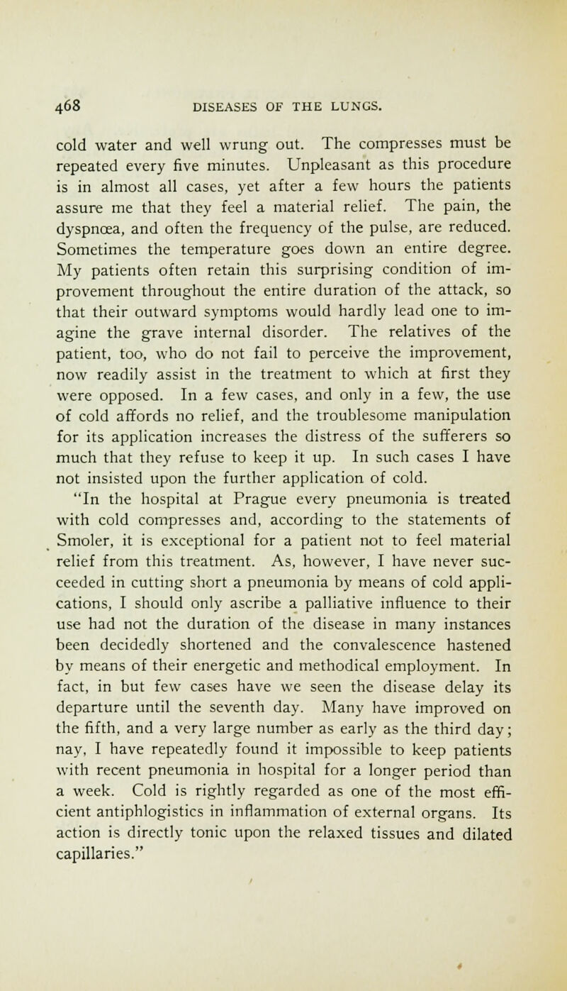 cold water and well wrung out. The compresses must be repeated every five minutes. Unpleasant as this procedure is in almost all cases, yet after a few hours the patients assure me that they feel a material relief. The pain, the dyspnoea, and often the frequency of the pulse, are reduced. Sometimes the temperature goes down an entire degree. My patients often retain this surprising condition of im- provement throughout the entire duration of the attack, so that their outward symptoms would hardly lead one to im- agine the grave internal disorder. The relatives of the patient, too, who do not fail to perceive the improvement, now readily assist in the treatment to which at first they were opposed. In a few cases, and only in a few, the use of cold affords no relief, and the troublesome manipulation for its application increases the distress of the sufferers so much that they refuse to keep it up. In such cases I have not insisted upon the further application of cold. In the hospital at Prague every pneumonia is treated with cold compresses and, according to the statements of Smoler, it is exceptional for a patient not to feel material relief from this treatment. As, however, I have never suc- ceeded in cutting short a pneumonia by means of cold appli- cations, I should only ascribe a palliative influence to their use had not the duration of the disease in many instances been decidedly shortened and the convalescence hastened by means of their energetic and methodical employment. In fact, in but few cases have we seen the disease delay its departure until the seventh day. Many have improved on the fifth, and a very large number as early as the third day; nay, I have repeatedly found it impossible to keep patients with recent pneumonia in hospital for a longer period than a week. Cold is rightly regarded as one of the most effi- cient antiphlogistics in inflammation of external organs. Its action is directly tonic upon the relaxed tissues and dilated capillaries.