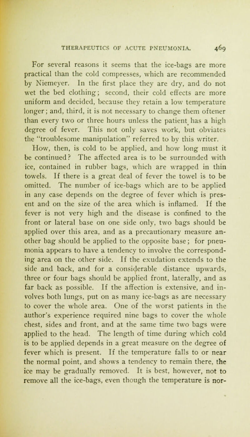 For several reasons it seems that the ice-bags are more practical than the cold compresses, which are recommended by Niemeyer. In the first place they are dry, and do not wet the bed clothing; second, their cold effects are more uniform and decided, because they retain a low temperature longer; and, third, it is not necessary to change them oftencr than every two or three hours unless the patient has a high degree of fever. This not only saves work, but obviates the troublesome manipulation referred to by this writer. How, then, is cold to be applied, and how long must it be continued? The afTected area is to be surrounded with ice, contained in rubber bags, which are wrapped in thin towels. If there is a great deal of fever the towel is to be omitted. The number of ice-bags which are to be applied in any case depends on the degree of fever which is pres- ent and on the size of the area which is inflamed. If the fever is not very high and the disease is confined to the front or lateral base on one side only, two bags should be applied over this area, and as a precautionary measure an- other bag should be applied to the opposite base; for pneu- monia appears to have a tendency to involve the correspond- ing area on the other side. If the exudation e.xtends to the side and back, and for a considerable distance upwards, three or four bags should be applied front, laterally, and as far back as possible. If the affection is extensive, and in- volves both lungs, put on as many ice-bags as are necessary to cover the whole area. One of the worst patients in the author's experience required nine bags to cover the whole chest, sides and front, and at the same time two bags were applied to the head. The length of time during which cold is to be applied de]>ends in a great measure on the degree of fever which is present. If the temperature falls to or near the normal point, and shows a tendency to remain there, the ice may be gradually removed. It is best, however, not to remove all the ice-bags, even though the temperature is nor-