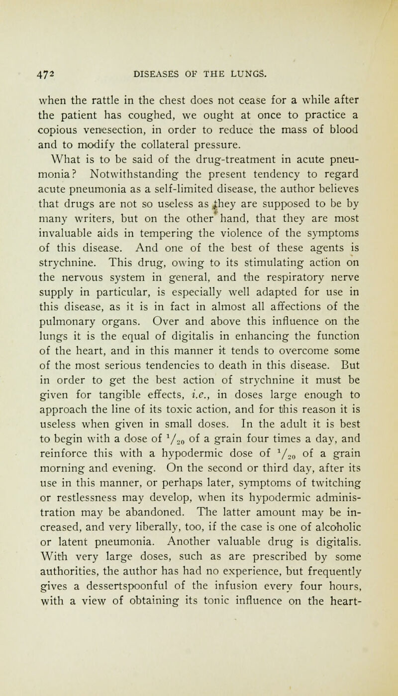 when the rattle in the chest does not cease for a while after the patient has coughed, we ought at once to practice a copious venesection, in order to reduce the mass of blood and to modify the collateral pressure. What is to be said of the drug-treatment in acute pneu- monia? Notwithstanding the present tendency to regard acute pneumonia as a self-limited disease, the author believes that drugs are not so useless as .^hey are supposed to be by many writers, but on the other hand, that they are most invaluable aids in tempering the violence of the symptoms of this disease. And one of the best of these agents is strychnine. This drug, owing to its stimulating action on the nervous system in general, and the respiratory nerve supply in particular, is especially well adapted for use in this disease, as it is in fact in almost all affections of the pulmonary organs. Over and above this influence on the lungs it is the equal of digitalis in enhancing the function of the heart, and in this manner it tends to overcome some of the most serious tendencies to death in this disease. But in order to get the best action of strychnine it must be given for tangible effects, i.e., in doses large enough to approach the line of its toxic action, and for this reason it is useless when given in small doses. In the adult it is best to begin with a dose of Y„o of a grain four times a day, and reinforce this with a hypodermic dose of Y20 of a grain morning and evening. On the second or third day, after its use in this manner, or perhaps later, s)TTiptoms of twitching or restlessness may develop, when its hypodermic adminis- tration may be abandoned. Tlie latter amount may be in- creased, and very liberally, too, if the case is one of alcoholic or latent pneumonia. Another valuable drug is digitalis. With very large doses, such as are prescribed by some authorities, the author has had no experience, but frequently gives a dessertspoonful of the infusion every four hours, with a view of obtaining its tonic influence on the heart-