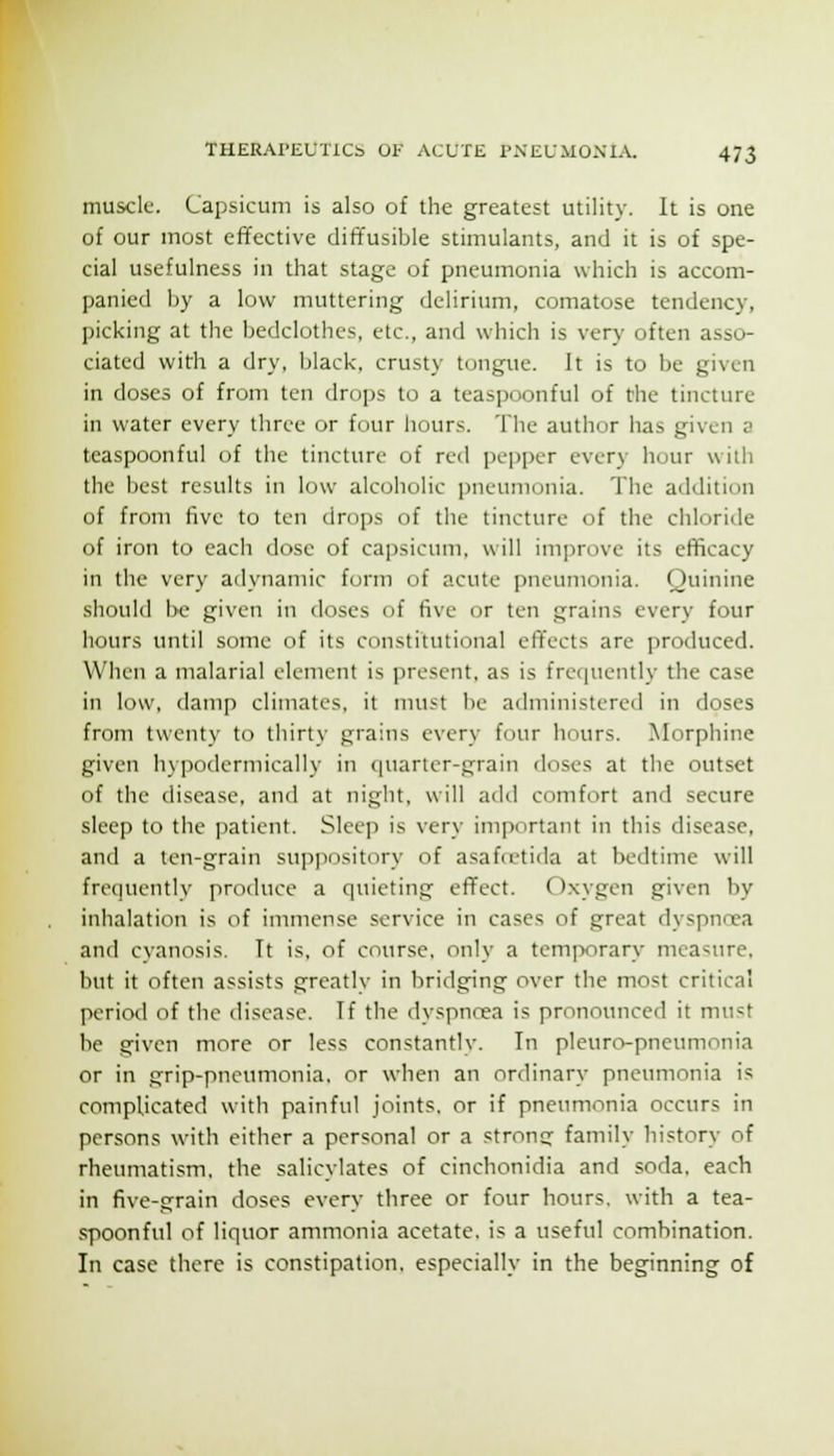 muscle. Capsicum is also of the greatest utility. It is one of our most effective dift'usible stimulants, and it is of spe- cial usefulness in that stage of pneumonia which is accom- panied by a low muttering delirium, comatose tendency, ])icking at the bedclothes, etc., and which is very often asso- ciated with a dry, black, crusty tongue. It is to be given in doses of from ten drops to a teaspoonful of the tincture in water every three or four hours. The author has given a teaspoonful of the tincture of red pepper every hour wilii the best results in low alcoholic pneumonia. The addition of from five to ten drops of the tincture of the chloride of iron to each dose of cajisicum, will improve its efficacy in the very adynamic form of acute pneumonia. Quinine should i>c given in doses of five or ten grains every four hours until some of its constitutional effects are produced. When a malarial element is present, as is fre(|uently the case in low, damp climates, it nuist be administered in doses from twenty to thirty grains every four hours. Morphine given hypodermically in (|uaricr-grain doses at the outset of the disease, and at night, will adtl comfort and secure sleep to the patient. Sleep is very important in this disease, and a ten-grain suppository of asafcetida at bedtime will frequently produce a quieting effect. Oxygen given by inhalation is of immense service in cases of great dyspncca and cyanosis. Tt is, of course, only a temporary measure, but it often assists greatlv in bridging over the most critical period of the disease. If the dyspnoea is pronounced it must be given more or less constantlv. In pleuro-pneumonia or in grip-pneumonia, or when an ordinary pneumonia is complicated with painful joints, or if pneumonia occurs in persons with either a personal or a strong family history of rheumatism, the salicylates of cinchonidia and soda, each in five-grain doses every three or four hours, with a tea- spoonful of liquor ammonia acetate, is a useful combination. In case there is constipation, especially in the beginning of