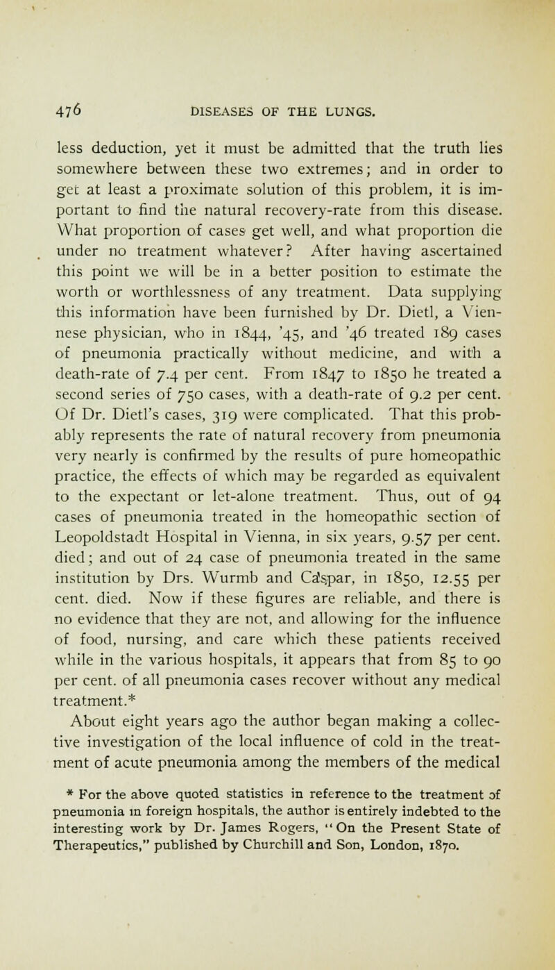 less deduction, yet it must be admitted that the truth Hes somewhere between these two extremes; and in order to get at least a proximate solution of this problem, it is im- portant to find the natural recovery-rate from this disease. What proportion of cases get well, and what proportion die under no treatment whatever? After having ascertained this point we will be in a better position to estimate the worth or worthlessness of any treatment. Data supplying this information have been furnished by Dr. Dietl, a Vien- nese physician, who in 1844, '45, and '46 treated 189 cases of pneumonia practically without medicine, and with a death-rate of 7.4 per cent. From 1847 to 1850 he treated a second series of 750 cases, with a death-rate of 9.2 per cent. Of Dr. Dietl's cases, 319 were complicated. That this prob- ably represents the rate of natural recovery from pneumonia very nearly is confirmed by the results of pure homeopathic practice, the effects of which may be regarded as equivalent to the expectant or let-alone treatment. Thus, out of 94 cases of pneumonia treated in the homeopathic section of Leopoldstadt Hospital in Vienna, in six years, 9.57 per cent, died; and out of 24 case of pneumonia treated in the same institution by Drs. Wurmb and Ca's.par, in 1850, 12.55 P^ cent. died. Now if these figures are reliable, and there is no evidence that they are not, and allowing for the influence of food, nursing, and care which these patients received while in the various hospitals, it appears that from 85 to 90 per cent, of all pneumonia cases recover without any medical treatment.* About eight years ago the author began making a collec- tive investigation of the local influence of cold in the treat- ment of acute pneumonia among the members of the medical * For the above quoted statistics in reference to the treatment of pneumonia m foreign hospitals, the author is entirely indebted to the interesting work by Dr. James Rogers, On the Present State of Therapeutics, published by Churchill and Son, London, 1870.
