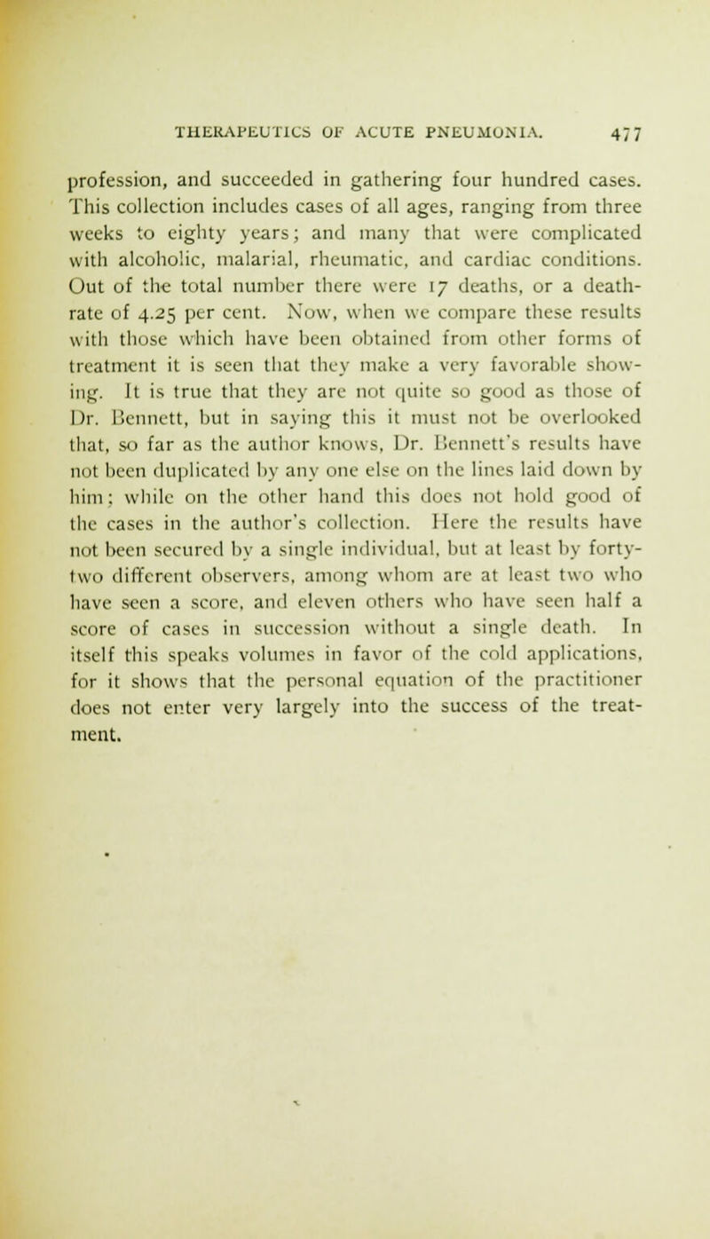 profession, and succeeded in gathering four hundred cases. This collection includes cases of all ages, ranging from three weeks to eighty years; and many that were complicated with alcoholic, malarial, rheumatic, and cardiac conditions. Out of the total number there were 17 deaths, or a death- rate of 4.25 per cent. Now, when we compare these results with those which have been obtained from other forms of treatment it is seen that they make a very favorable show- ing. It is true that they are not quite so good as those of Dr. 15ennett, but in saying this it must not be overlooked that, so far as the author knows, Dr. ISennett's results have not been duplicated l)y any one else on the lines laid down by him; while on the other hand this does not hold good of the cases in the author's collection. Here the results have not been secured by a single individual, but at least by forty- two diflferent observers, among whom are at least two who have seen a score, and eleven others wlio have seen half a score of cases in succession without a single death. In itself this speaks volumes in favor of the cold applications, for it shows that the personal equation of the practitioner does not enter very largely into the success of the treat- ment.