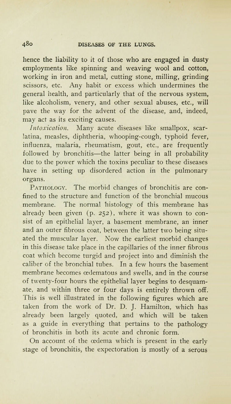 hence the Hability to it of those who are engaged in dusty employments Hke spinning and weaving wool and cotton, working in iron and metal, cutting stone, milling, grinding scissors, etc. Any habit or excess which undermines the general health, and particularly that of the nervous system, like alcoholism, venery, and other sexual abuses, etc., will pave the way for the advent of the disease, and, indeed, may act as its exciting causes. Intoxication. Many acute diseases like smallpox, scar- latina, measles, diphtheria, whooping-cough, typhoid fever, influenza, malaria, rheumatism, gout, etc., are frequently followed by bronchitis—the latter being in all probability due to the power which the toxins peculiar to these diseases have in setting up disordered action in the pulmonary organs. Pathology. The morbid changes of bronchitis are con- fined to the structure and function of the bronchial mucous membrane. The normal histology of this membrane has already been given (p. 252), where it was shown to con- sist of an epithelial layer, a basement membrane, an inner and an outer fibrous coat, between the latter two being situ- ated the muscular layer. Now the earliest morbid changes in this disease take place in the capillaries of the inner fibrous coat which become turgid and project into and diminish the caliber of the bronchial tubes. In a few hours the basement membrane becomes cedematous and swells, and in the course of twenty-four hours the epithelial layer begins to desquam- ate, and within three or four days is entirely thrown off. This is well illustrated in the following figures which are taken from the work of Dr. D. J. Hamilton, which has already been largely quoted, and which will be taken as a guide in everything that pertains to the pathology of bronchitis in both its acute and chronic form. On account of the oedema which is present in the early stage of bronchitis, the expectoration is mostly of a serous