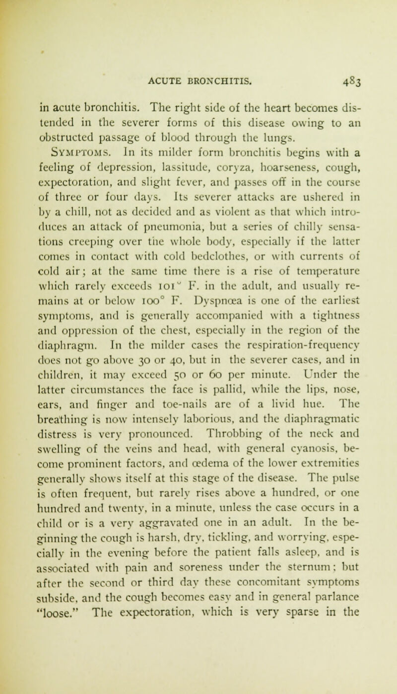 in acute bronchitis. Tlie right side of the heart becomes dis- tended in the severer forms of this disease owing to an obstructed passage of blood through the hmgs. Symptoms. In its milder form bronchitis begins with a feehng of depression, lassitude, coryza, hoarseness, cough, expectoration, and slight fever, and passes off in the course of three or four days. Its severer attacks are ushered in by a chill, not as decided and as violent as that which intro- duces an attack of pneumonia, but a series of chilly sensa- tions creeping over tiie whole body, especially if the latter comes in contact with cold bedclothes, or with currents of cold air; at the same time there is a rise of temperature whicli rarely exceeds loi F. in the adult, and usually re- mains at or below ioo° F. Dyspncea is one of the earliest symptoms, and is generally accompanied with a tigiitness and oppression of the chest, especially in the region of the diaphragm. In the milder cases the respiration-frecjuency does not go above 30 or 40, but in the severer cases, and in children, it may exceed 50 or 60 per minute. Under the latter circumstances the face is pallid, while the lips, nose, ears, and finger and toe-nails are of a livid hue. The breathing is now intensely laborious, and the diaphragmatic distress is very pronounced. Throbbing of the neck and swelling of the veins and head, with general cyanosis, be- come prominent factors, and cedema of the lower extremities generally shows itself at this stage of the disease. The pulse is often frequent, but rarely rises above a hundred, or one hundred and twenty, in a minute, unless the case occurs in a child or is a very aggravated one in an adult. In the be- ginning the cough is harsh, dry. tickling, and worrying, espe- cial! v in the evening before the patient falls asleep, and is associated with pain and soreness under the sternum: but •iftcr the second or third day these concomitant symptoms subside, and the cough becomes easy and in general parlance loose. The expectoration, which is very sparse in the
