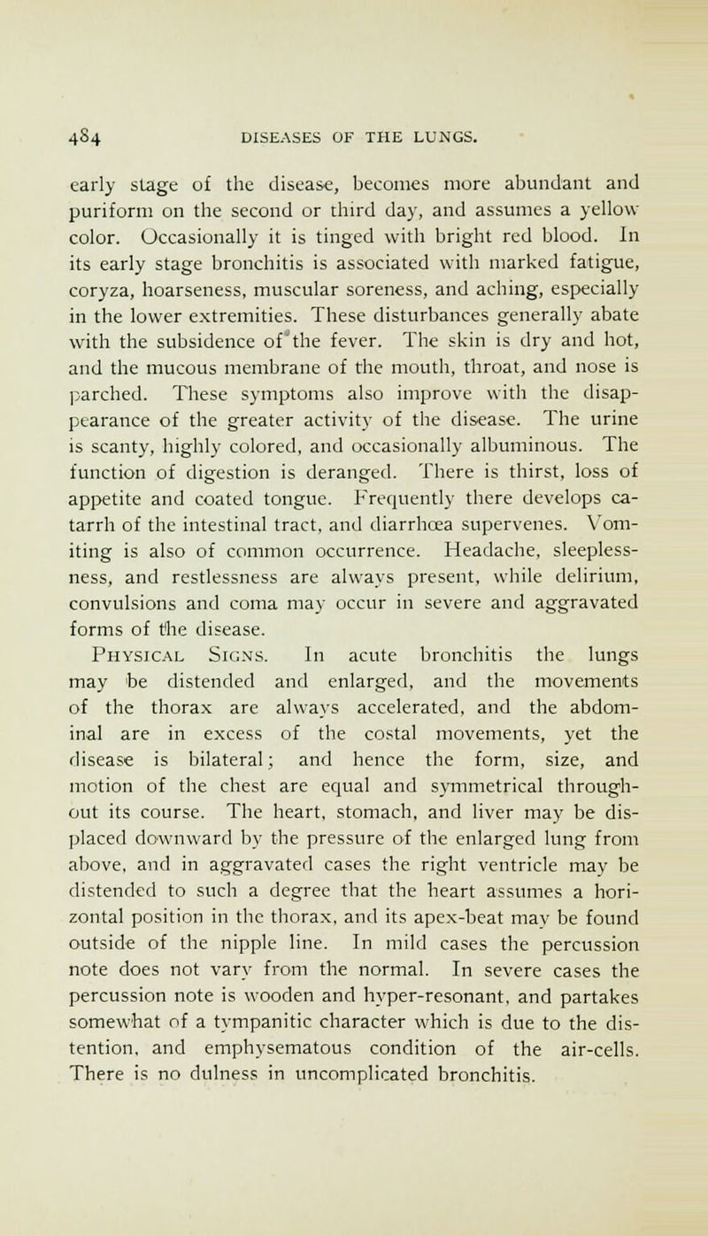 early stage of the disease, becomes more abundant and puriform on the second or third day, and assumes a yellow color. Occasionally it is tinged with bright red blood. In its early stage bronchitis is associated with marked fatigue, coryza, hoarseness, muscular soreness, and aching, especially in the lower extremities. These disturbances generally abate with the subsidence of'the fever. The skin is dry and hot, and the mucous membrane of the mouth, throat, and nose is parched. These symptoms also improve with the disap- pearance of the greater activity of the disease. The urine is scanty, highly colored, and occasionally albuminous. The function of digestion is deranged. There is thirst, loss of appetite and coated tongue. P'requently there develops ca- tarrh of the intestinal tract, and diarrhoea supervenes. V^om- iting is also of common occurrence. Headache, sleepless- ness, and restlessness are always present, while delirium, convulsions and coma may occur in severe and aggravated forms of tlie disease. Physical Sig.ms. In acute bronchitis the lungs may be distended and enlarged, and the movements of the thorax are al\va}'s accelerated, and the abdom- inal are in excess of the costal movements, yet the disease is bilateral; and hence the form, size, and motion of the chest are equal and symmetrical through- out its course. The heart, stomach, and liver may be dis- placed downward by the pressure of the enlarged lung from above, and in aggravated cases the right ventricle may be distended to such a degree that the heart assumes a hori- zontal position in the thorax, and its apex-beat mav be found outside of the nipple line. In mild cases the percussion note does not vary from the normal. In severe cases the percussion note is wooden and hyper-resonant, and partakes somewhat of a tympanitic character which is due to the dis- tention, and emphysematous condition of the air-cells. There is no dulness in uncomplicated bronchitis.