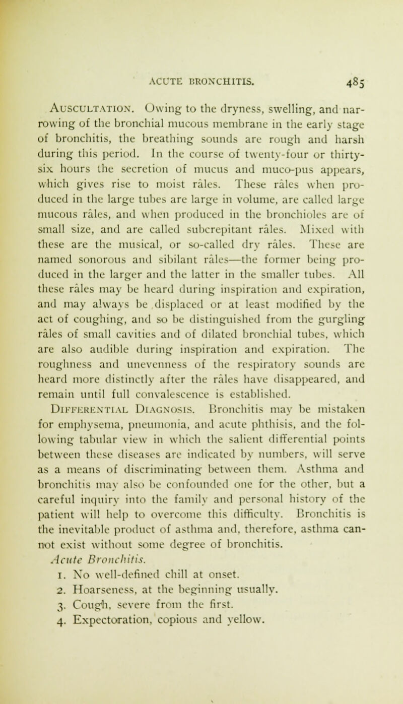 Auscultation'. Uwing to the dryness, swelling, and nar- rowing of the bronchial mucous membrane in the early stage of bronchitis, the breathing sounds are rough and harsh during this period. In the course of twenty-four or thirty- six hours the secretion of mucus and muco-pus appears, which gives rise to moist rales. These rales when pro- duced in the large tubes are large in volume, are called large mucous rales, and when produced in the bronchioles are of small size, and are called subcrepitant rales. Mi.xed with these are the musical, or so-called dry rales. These are named sonorous and sibilant rales—the former being pro- duced in the larger and the latter in the smaller tubes. .\11 these rales may be heard during inspiration and expiration, and may always be displaced or at least modified by the act of coughing, and so be distinguished from the gurgling rales of small cavities and of dilated bronchial tubes, which are also audible during inspiration and expiration. The rt)ughness and unevenness of the respiratory sounds are heard more distinctly after the rales have disappeared, and remain until full convalescence is established. DiKi'icRic.N'Ti.vL Di.VGNOSis. llronchitis may be mistaken for emphysema, ])neumonia, and acute phthisis, and the fol- lowing tabular view in which the salient differential points between these diseases are indicated by numbers, will serve as a means of discriminating between them. Asthma and bronchitis mav also be cunfnunded one for the other, but a careful inquiry into the family and personal history of the patient will helj) to overcome this difficulty. Bronchitis is the inevitable product of asthma and. therefore, asthma can- not exist without some degree of bronchitis. Acute Bronchitis. 1. No well-defined chill at onset. 2. Hoarseness, at the beginning usually. 3. Coug'h. severe from the first. 4. Expectoration, copious and yellow.