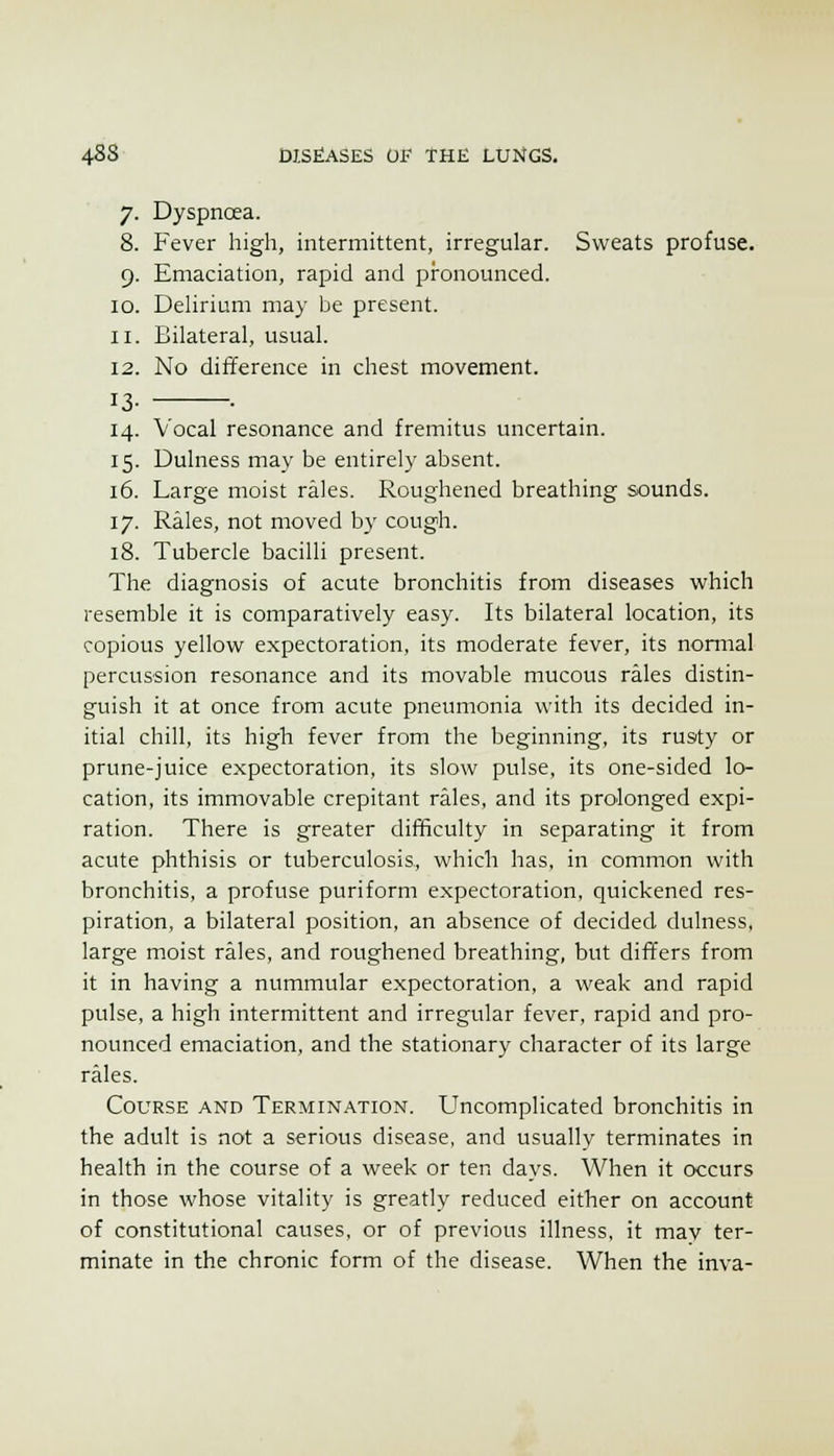 7. Dyspnoea. 8. Fever high, intermittent, irregular. Sweats profuse. 9. Emaciation, rapid and pronounced. 10. Dehrium may be present. 11. Bilateral, usual. 12. No difference in chest movement. 13- • 14. Vocal resonance and fremitus uncertain. 15. Dulness may be entirely absent. 16. Large moist rales. Roughened breathing sounds. 17. Rales, not moved by cough. 18. Tubercle bacilli present. The diagnosis of acute bronchitis from diseases which resemble it is comparatively easy. Its bilateral location, its copious yellow expectoration, its moderate fever, its nomial percussion resonance and its movable mucous rales distin- guish it at once from acute pneumonia with its decided in- itial chill, its high fever from the beginning, its rusty or prune-juice expectoration, its slow pulse, its one-sided lo- cation, its immovable crepitant rales, and its prolonged expi- ration. There is greater difficulty in separating it from acute phthisis or tuberculosis, which has, in common with bronchitis, a profuse puriform expectoration, quickened res- piration, a bilateral position, an absence of decided dulness, large moist rales, and roughened breathing, but differs from it in having a nummular expectoration, a weak and rapid pulse, a high intermittent and irregular fever, rapid and pro- nounced emaciation, and the stationary character of its large rales. Course and Termination. Uncomplicated bronchitis in the adult is not a serious disease, and usually terminates in health in the course of a week or ten days. When it occurs in those whose vitality is greatly reduced either on account of constitutional causes, or of previous illness, it may ter- minate in the chronic form of the disease. When the inva-
