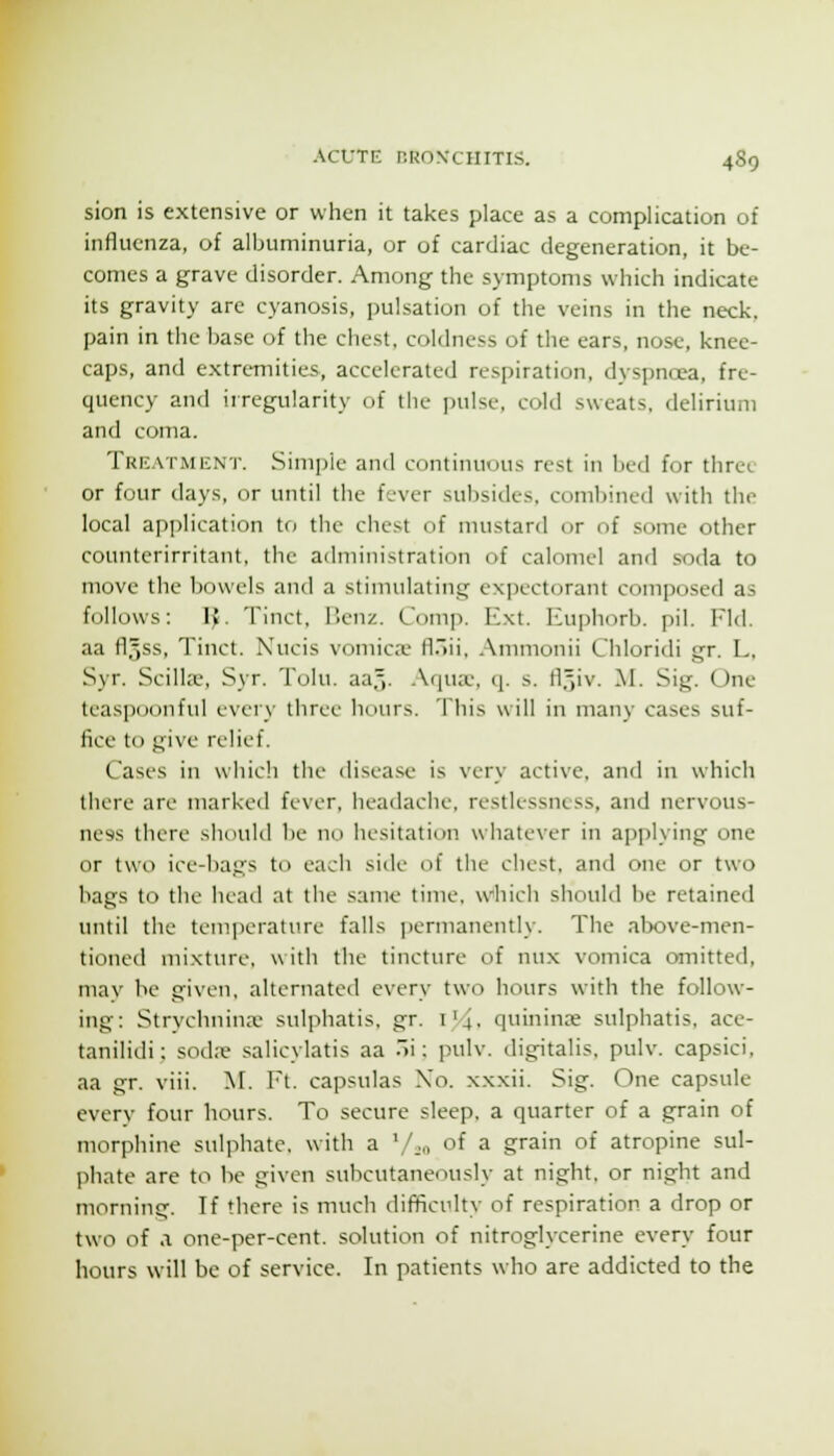 sion is extensive or when it takes place as a complication of influenza, of albuminuria, or of cardiac degeneration, it be- comes a grave disorder. Among the symptoms which indicate its gravity are cyanosis, pulsation of the veins in the neck, pain in the base of the chest, coldness of the ears, nose, knee- caps, and extremities, accelerated respiration, dyspncea, fre- quency and irregularity of the pulse, cold sweats, delirium and coma. Trk.xtment. Simple and continuous rest in bed for three or four days, or until the fever subsides, combined with the local application to the chest of mustard or of some other counterirritant, the administration of calomel and soda to move the bowels and a stimulating expectorant composed as follows: IJ. Tinct, Benz. Comp. Ext. Euphorb. pil. Fid. aa fl5ss, Tinct. Nucis vomicre fl.'ii, Ammonii Chloridi gr. L, Syr. Scilla;, Syr. Tolu. aa,,. .\qux, q. s. fl.^v. M. Sig. One teaspoonful evei\- three lumrs. This will in many cases suf- fice to give relief. Cases in wliicli the disease is very active, and in which there are niarketl fever, headache, restlessness, and nervous- ness there should be no hesitation whatever in applying one or two ice-bags to each side of the chest, and one or two bags to the head at the same time, which should be retained until the temperature falls jjermanently. The above-men- tioned mixture, with the tincture of nux vomica omitted, may be given, alternated every two hours with the follow- ing: Strvcbnina> sulphatis, gr. i'4. quininae sulphatis, ace- tanilidi: sod;e salicylatis aa .i: pulv. digitalis, pulv. capsici, aa gr. viii. M. Ft. capsulas Xo. xxxii. Sig. One capsule every four hours. To secure sleep, a quarter of a grain of morphine sulphate, with a V.-o of a grain of atropine sul- phate are to be given subcutaneously at night, or night and morning. If there is much difficulty of respiration a drop or two of .1 one-per-ccnt. solution of nitroglycerine every four hours will be of service. In patients who are addicted to the