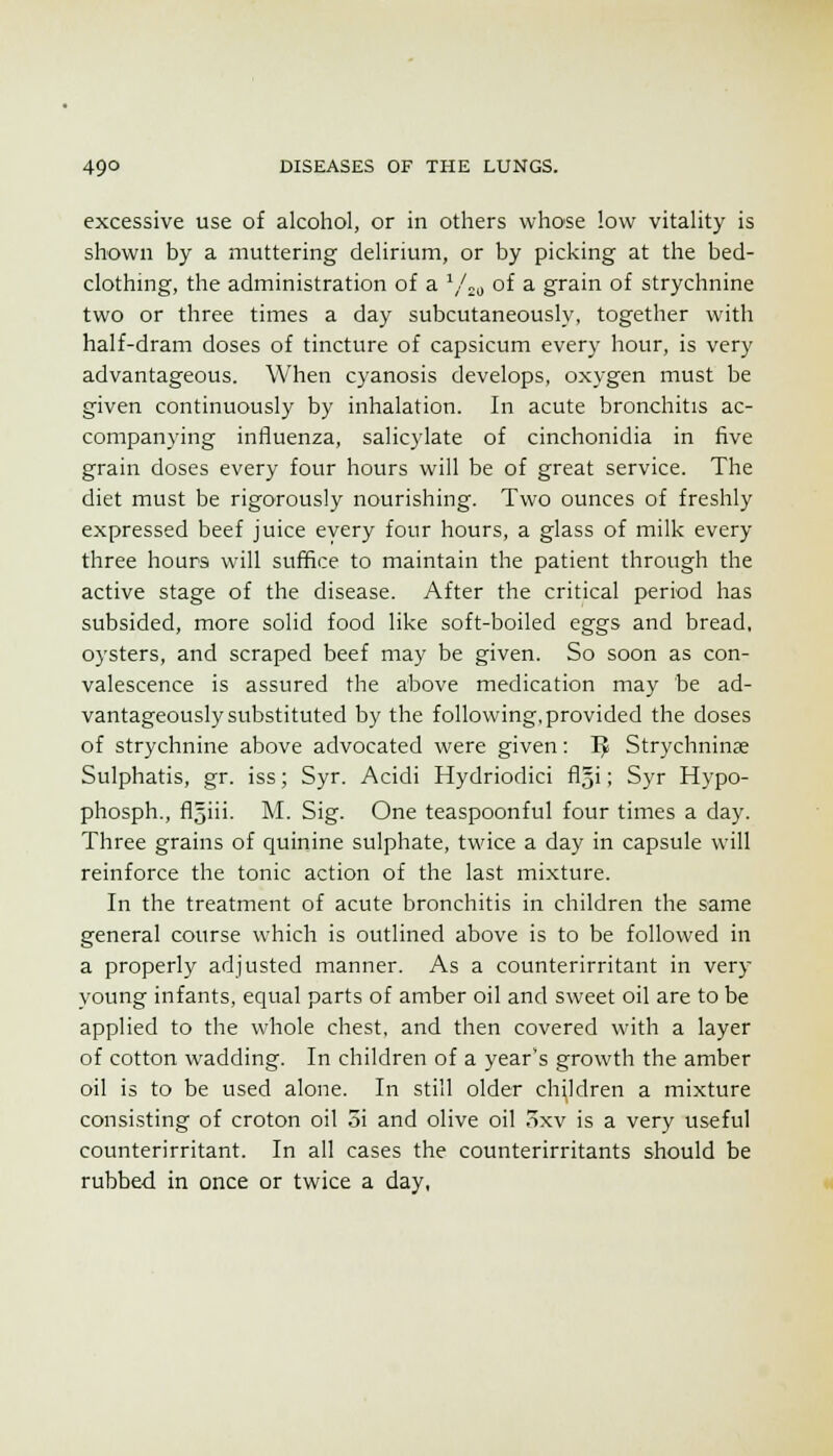 excessive use of alcohol, or in others who'se low vitality is shown by a muttering delirium, or by picking at the bed- clothing, the administration of a ^/^^ of a grain of strychnine two or three times a day subcutaneously, together with half-dram doses of tincture of capsicum every hour, is very advantageous. When cyanosis develops, oxygen must be given continuously by inhalation. In acute bronchitis ac- companying influenza, salicj'late of cinchonidia in five grain doses every four hours will be of great service. The diet must be rigorously nourishing. Two ounces of freshly expressed beef juice every four hours, a glass of milk every three hours will suffice to maintain the patient through the active stage of the disease. After the critical period has subsided, more solid food like soft-boiled eggs and bread, oysters, and scraped beef may be given. So soon as con- valescence is assured the above medication may be ad- vantageously substituted by the following, provided the doses of strychnine above advocated were given: I^ Strychninas Sulphatis, gr. iss; Syr. Acidi Hydriodici fl^i; Syr Hypo- phosph., fljiii- M. Sig. One teaspoonful four times a day. Three grains of quinine sulphate, twice a day in capsule will reinforce the tonic action of the last mixture. In the treatment of acute bronchitis in children the same general course which is outlined above is to be followed in a properly adjusted manner. As a counterirritant in very young infants, equal parts of amber oil and sweet oil are to be applied to the whole chest, and then covered with a layer of cotton wadding. In children of a year's growth the amber oil is to be used alone. In still older children a mixture consisting of croton oil 5i and olive oil oxv is a very useful counterirritant. In all cases the counterirritants should be rubbed in once or twice a day,