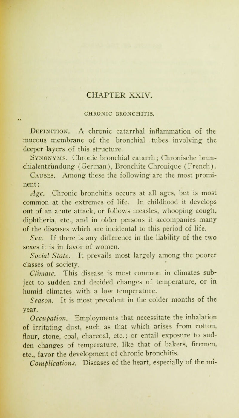 CHAPTER XXIV CHRONIC BRONCHITIS. Definition. A chronic catarrhal inflammation of the mucous membrane of the bronchial tubes involving the deeper layers of this structure. Synonyms. Chronic bronchial catarrh; Chronische brun- chialentziindung (German), Bronchite Chronique (French). CAi;siiS. Among tliese the following are the most promi- nent : Age. Chronic bronchitis occurs at all ages, but is most common at the extremes of life. In childhood it develops out of an acute attack, or follows measles, whooping cough, diphtheria, etc., and in older persons it accompanies many of the diseases which are incidental to this period of life. Sc.v. If there is any difference in the liability of the two sexes it is in favor of women. Social State. It prevails most largely among the poorer classes of society. Climate. This disease is most common in climates sub- ject to sudden and decided changes of temperature, or in humid climates with a low temperature. Season. It is most prevalent in the colder months of the year. Occupation. Employments that necessitate the inhalation of irritating dust, such as that which arises from cotton, f^our, stone, coal, charcoal, etc.; or entail exposure to sud- den changes of temperature, like that of bakers, firemen, etc., favor the development of chronic bronchitis. Complications. Diseases of the heart, especially of the mi-