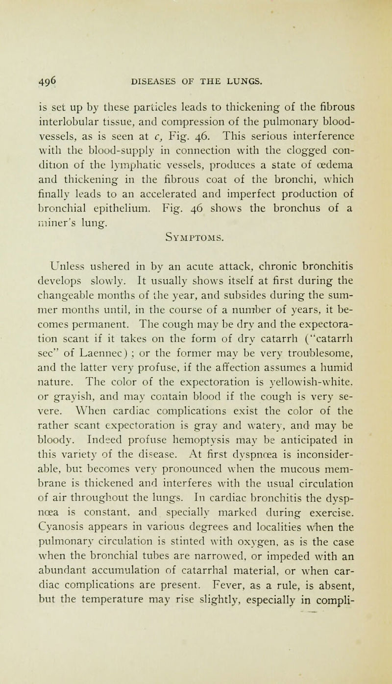 is set up by these particles leads to thickening of the fibrous interlobular tissue, and compression of the pulmonary blood- vessels, as is seen at c. Fig. 46. This serious interference with the blood-supply in connection with the clogged con- dition of the lymphatic vessels, produces a state of oedema and thickening in the fibrous coat of the bronchi, which finally leads to an accelerated and imperfect production of bronchial epithelium. Fig. 46 shows the bronchus of a miner's lung. Symptoms. Unless ushered in by an acute attack, chronic bronchitis develops slowly. It usually shows itself at first during the changeable months of the year, and subsides during the sum- mer months until, in the course of a nuniber of years, it be- comes permanent. The cough may be dry and the expectora- tion scant if it takes on the form of dry catarrh (catarrh sec of Laennec) ; or the former may be very troublesome, and the latter very profuse, if the affection assumes a humid nature. The color of the expectoration is yellowish-white, or grayish, and may contain blood if the cough is very se- vere. When cardiac complications exist the color of the rather scant expectoration is gray and watery, and may be bloody. Indeed profuse hemoptysis may be anticipated in this variety of the disease. At first dyspnoea is inconsider- able, bu: becomes very pronounced when the mucous mem- brane is thickened and interferes with the usual circulation of air throughout the lungs. In cardiac bronchitis the dysp- ncea is constant, and specially marked during exercise. Cyanosis appears in various degrees and localities wlien the pulmonary circulation is stinted with oxygen, as is the case when the bronchial tubes are narrowed, or impeded with an abundant accumulation of catarrhal material, or when car- diac complications are present. Fever, as a rule, is absent, but the temperature may rise slightly, especially in compli-