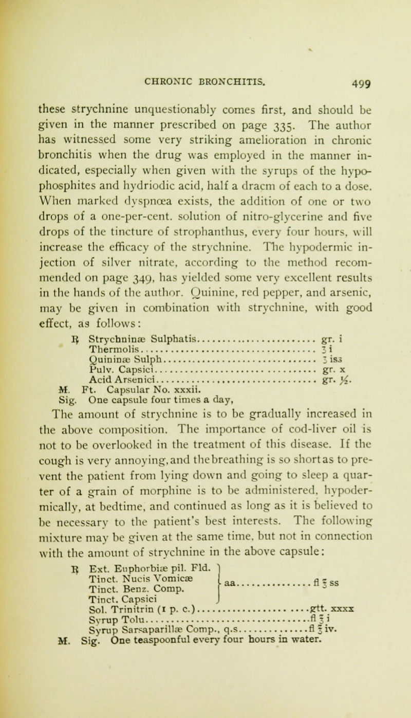 these strychnine unquestionably comes first, and should be given in the manner prescribed on page 335. The author has witnessed some very striking amelioration in chronic bronchitis when the drug was employed in the manner in- dicated, especially when given with the syrups of the hypcn phosphites and hydriodic acid, half a dracm of each to a dose. When marked dyspnoea exists, the addition of one or two drops of a one-per-cent. solution of nitro-glycerine and five drops of the tincture of strophanthus, every four hours, will increase the efiicacy of the strychnine. Tlie hypodermic in- jection of .silver nitrate, according to the method recom- mended on page 349. has yielded some very excellent results in the hands of the author. (Juinine, red pepper, and arsenic, may be given in combination with strychnine, with good effect, as follows: IJ Strychninas Sulphatis gr. i Thermolis i i Quinina; Sulph ; iss FulV. Capsici gr. x Acid Arsenici gr. |4. M. Ft. Capsular No. xxxii. Sig. One capsule four times a day, The amount of strychnine is to be gradually increased in the above composition. The importance of cod-liver oil is not to be overlooked in the treatment of this disease. If the cough is very annoying.and thebreathing is so shortas to pre- vent the patient from lying down and going to sleep a quar- ter of a grain of morphine is to be administered, hypoder- micallv, at bedtime, and continued as long as it is believed to be necessary to the patient's be.st interests. The following mixture may be given at the same time, but not in connection with the amount of strychnine in the above capsule: 15 Ext. Eiiphorbiie pil. Fid. ] Tinct. Nucis Vomicae i g j ^^ Tmct. Benz. Comp. ^ Tinct. Capsici J Sol. Trinitrin (i p. c.) gtt. xxxx Svrup Tolu fls.i Syrup Sarsaparillae Comp., q.s fl |iv. M. Sig. One teaspoonful every four hours in water.