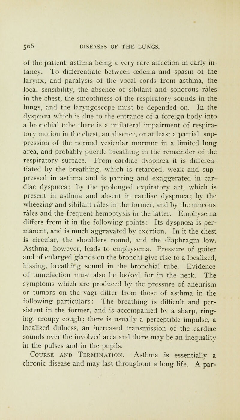 of the patient, asthma being a very rare afTection in early in- fancy. To differentiate between oedema and spasm of the larynx, and paralysis of the vocal cords from asthma, the local sensibility, the absence of sibilant and sonorous rales in the chest, the smoothness of the respiratory sounds in the lungs, and the laryngoscope must be depended on. In the dyspnoea which is due to the entrance of a foreign body into a bronchial tube there is a unilateral impairment of respira- tory motion in the chest, an absence, or at least a partial sup- pression of the normal vesicular murmur in a limited lung area, and probably puerile breathing in the remainder of the respiratory surface. From cardiac dyspnoea it is differen- tiated by the breathing, which is retarded, weak and sup- pressed in asthma and is panting and exaggerated in car- diac dyspnoea; by the prolonged expiratorj' act, which is present in asthma and absent in cardiac dyspnoea; by the wheezing and sibilant rales in the former, and by the mucous rales and the frequent hemoptysis in the latter. Emphysema differs from it in the following points: Its dyspnoea is per- manent, and is much aggravated by exertion. In it the chest is circular, the shoulders round, and the diaphragm low. Asthma, however, leads to emphysema. Pressure of goiter and of enlarged glands on the bronchi give rise to a localized, hissing, breathing sound in the bronchial tube. Evidence of tumefaction must also be looked for in the neck. The symptoms which are produced by the pressure of aneurism, or tumors on the vagi differ from those of asthma in the following particulars: The breathing is difficult and per- sistent in the former, and is accompanied by a sharp, ring- ing, croupy cough; there is usually a perceptible impulse, a localized dulness, an increased transmission of the cardiac sounds over the involved area and there may be an inequality in the pulses and in the pupils. Course and Termin.-xtion. Asthma is essentially a chronic disease and may last throughout a long life. A par-