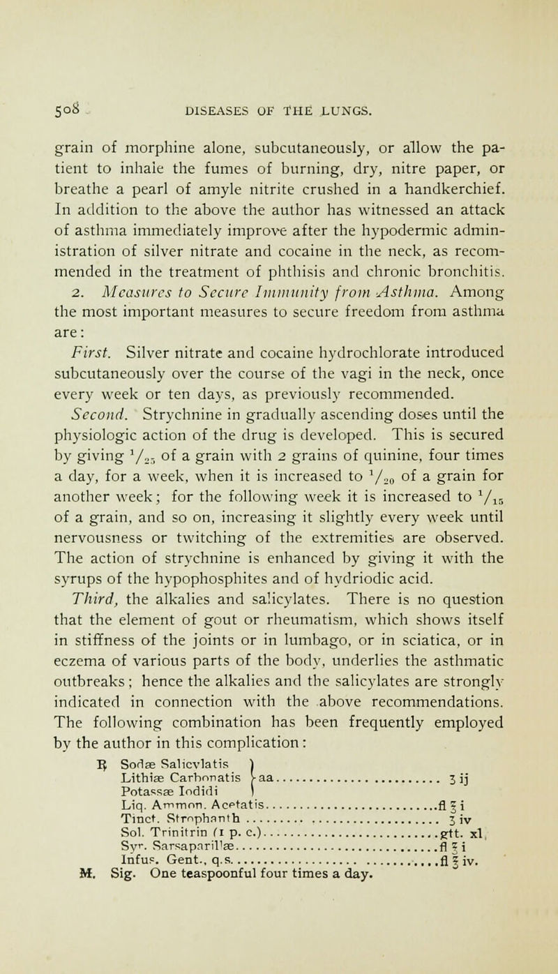 grain of morphine alone, subcutaneously, or allow the pa- tient to inhale the fumes of burning, dry, nitre paper, or breathe a pearl of amyle nitrite crushed in a handkerchief. In addition to the above the author has witnessed an attack of asthma immediately improve after the hypodermic admin- istration of silver nitrate and cocaine in the neck, as recom- mended in the treatment of phthisis and chronic bronchitis. 2. Measures to Secure luinuiiiity from Asthma. Among the most important measures to secure freedom from asthma are: First. Silver nitrate and cocaine hydrochlorate introduced subcutaneously over the course of the vagi in the neck, once every week or ten days, as previously recommended. Secoud. Strychnine in gradually ascending doses until the physiologic action of the drug is developed. This is secured by giving '/„- of a grain with 2 grains of quinine, four times a day, for a week, when it is increased to V::o oi a grain for another week; for the following week it is increased to V15 of a grain, and so on, increasing it slightly every week until nervousness or twitching of the extremities are observed. The action of strychnine is enhanced by giving it with the syrups of the hypophosphites and of hydriodic acid. Third, the alkalies and salicylates. There is no question that the element of gout or rheumatism, which shows itself in stiffness of the joints or in lumbago, or in sciatica, or in eczema of various parts of the body, underlies the asthmatic outbreaks ; hence the alkalies and the salicylates are strongly indicated in connection with the above recommendations. The following combination has been frequently employed by the author in this complication: 1} Soriae Salicvlatis \ Lithias Carhnnatis Vaa 3 ij Potassae loditli ) Liq. Ammnn. Acptatis fl | i Tmct. Rtrnphanth 3 iv Sol. Trinitrin Ci p. c.) g-ft. xl Sv'- Sarsapnril'se fl?i Infu=. Gent., q.s .fl | iv. M. Sig. One teaspoonful four times a. day.