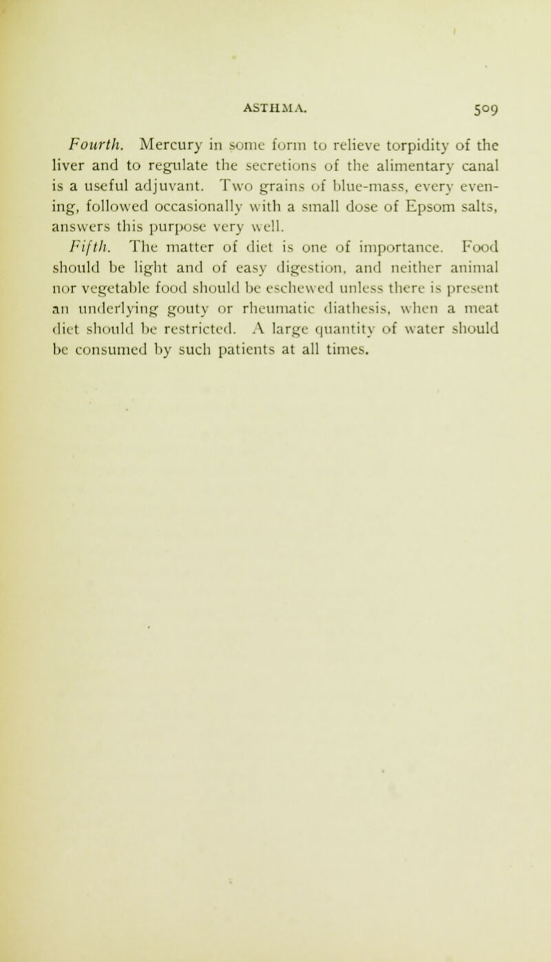 Fourth. Mercury in sonic furni to relieve torpidity of the liver and to regulate the secretions of the alimentary canal is a useful adjuvant. Two grains of l)lue-mass, every even- ing, followed occasionally with a small dose of Epsom salts, answers this purpose very well. Fifth. The matter of diet is one of inii)ortance. Food should he light and of easy digestion, and neither animal nor vegetahle food should he eschewed unless there is present an underlying gouty (ir rheumatic diathesis, when a meat diet shoidd ho restricted. A large (|uautity of water should be consumed by such patients at all times.