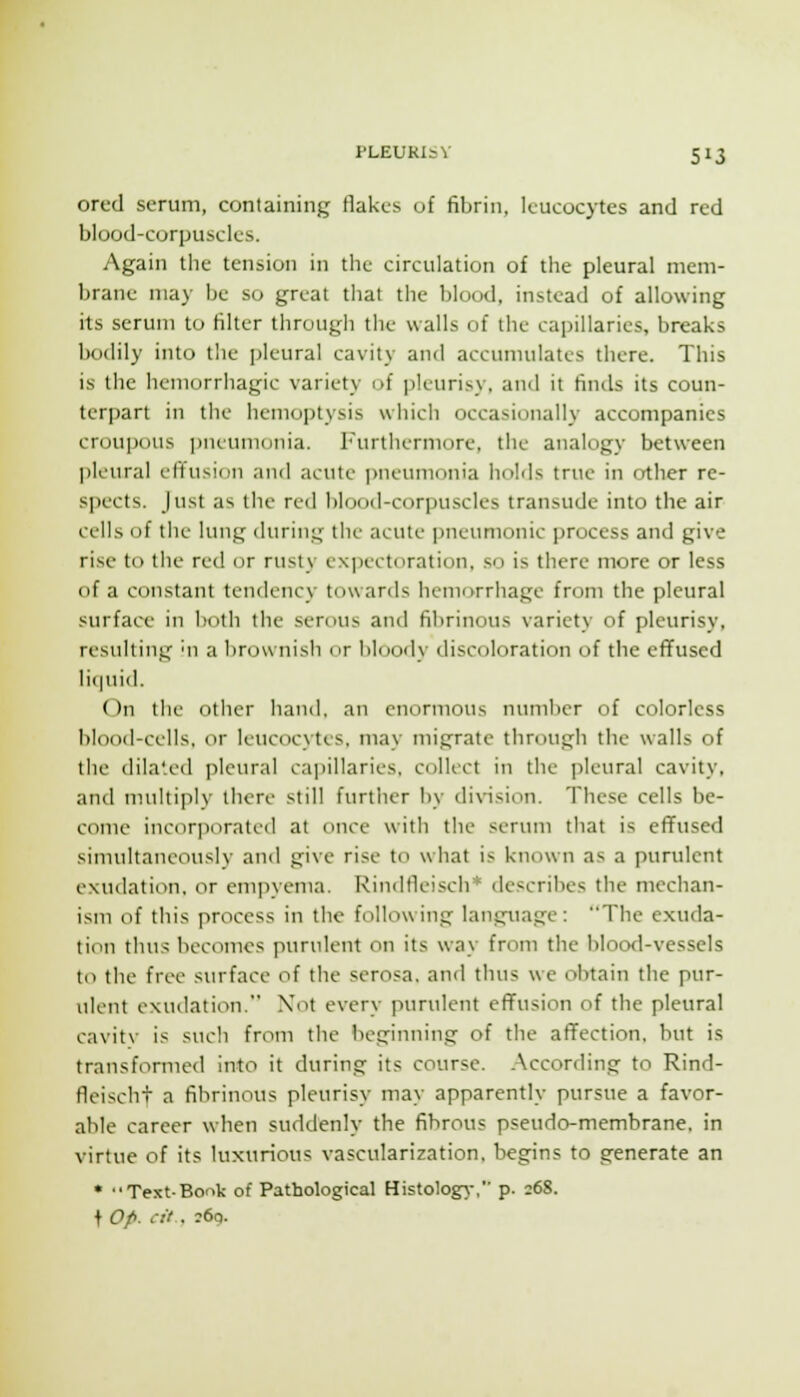 ored serum, containing flakes of fibrin, leucocytes and red blood-corpuscles. Again the tension in the circulation of the pleural mem- brane may be so great that the blood, instead of allowing its serum to filter through the walls of the capillaries, breaks bodily into the pleural cavity and accumulates there. This is the hemorrhagic variety of pleurisy, and it finds its coun- teri)art in the hemoptysis which occasionally accompanies croupous ])neumonia. Furthermore, the analogy between pleural efi^usion and acute pneumonia liobls true in other re- spects. Just as the red blood-corpuscles transude into the air cells of the lung during the acute pneumonic process and give rise to the red or rusty expectoration, so is there more or less of a constant tendency towards hemorrhage from the pleural surface in both the serous and fil)rinous variety of pleurisy, resulting mi a brownish or bloody discoloration of the efTused liquid. On the other hand, an enormous number of colorless blood-cells, or leucocytes, may migrate through the walls of the dila'.ed pleural caiiillaries, collect in the pleural cavity, and multiply there still further by division. These cells be- come incorporated at once with the serum that is effused sinniltaneously and give rise to what is known as a purulent exudation, or emjiyema. Rindfieisch* describes the mechan- ism of this process in the following language: The exuda- tion thus becomes purulent on its way from the blood-vessels to the free surface of the serosa, and thus we obtain the pur- ulent exudation. Xot every purulent effusion of the pleural cavit\- is such from the beginning of the affection, but is transformed into it during its course. .According to Rind- fleischt a fibrinous pleurisy may apparently pursue a favor- able career when suddenly the fibrous pseudo-membrane, in virtue of its luxurious vascularization, begins to generate an • Text-Bonk of Pathological Histology-, p. 268. f Op. cit . ;6q.