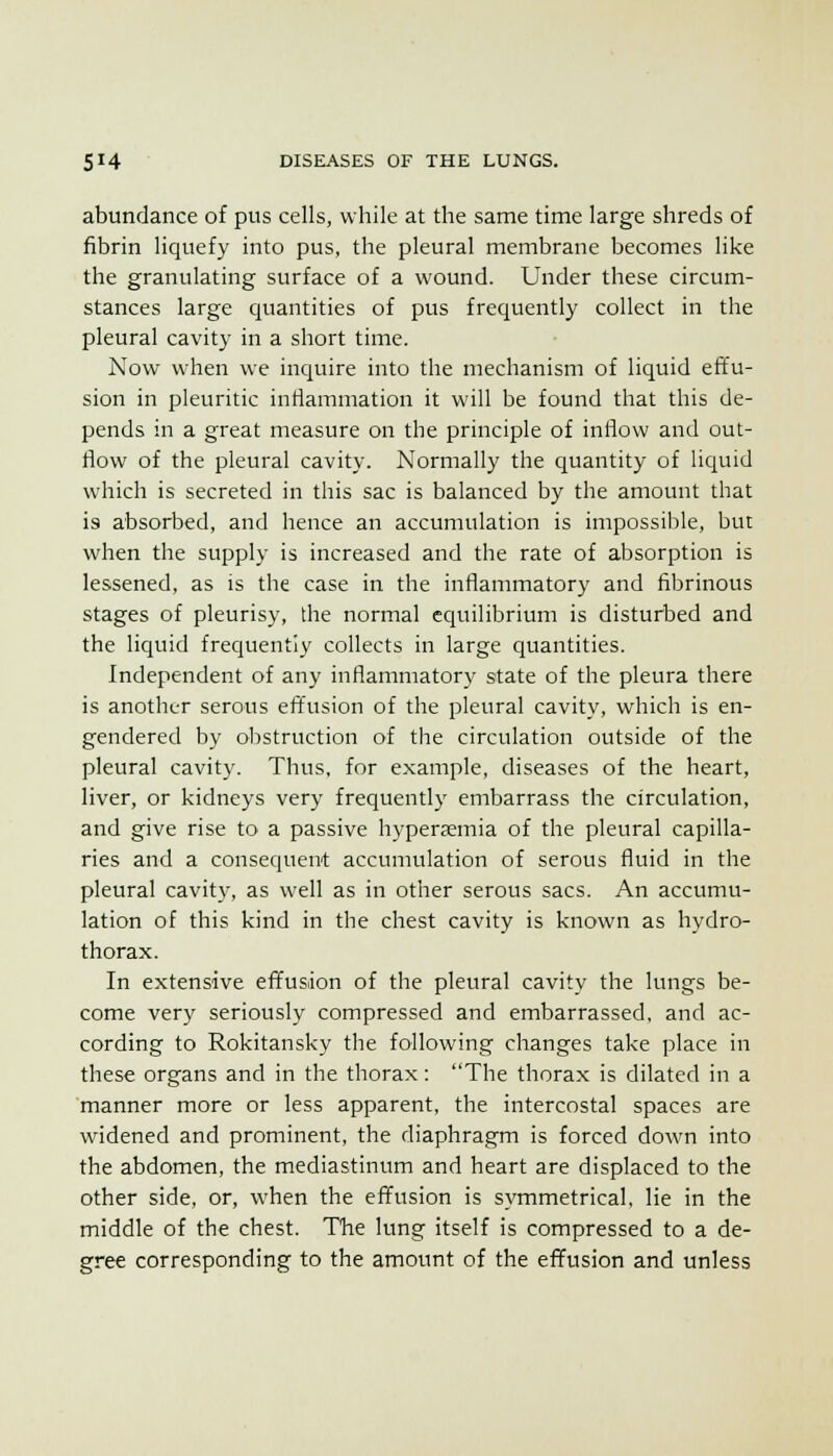 abundance of pus cells, while at the same time large shreds of fibrin liquefy into pus, the pleural membrane becomes like the granulating surface of a wound. Under these circum- stances large quantities of pus frequently collect in the pleural cavity in a short time. Now when we inquire into the mechanism of liquid effu- sion in pleuritic inflammation it will be found that this de- pends in a great measure on the principle of inflow and out- flow of the pleural cavity. Normally the quantity of liquid which is secreted in this sac is balanced by the amount that is absorbed, and hence an accumulation is impossible, but when the supply is increased and the rate of absorption is lessened, as is the case in the inflammatory and fibrinous stages of pleurisy, the normal equilibrium is disturbed and the liquid frequently collects in large quantities. Independent of any inflammatory state of the pleura there is another serous effusion of the pleural cavity, which is en- gendered by obstruction of the circulation outside of the pleural cavity. Thus, for example, diseases of the heart, liver, or kidneys very frequently embarrass the circulation, and give rise to a passive hyperaemia of the pleural capilla- ries and a consequent accumulation of serous fluid in the pleural cavity, as well as in other serous sacs. An accumu- lation of this kind in the chest cavity is known as hydro- thorax. In extensive effusion of the pleura! cavity the lungs be- come very seriously compressed and embarrassed, and ac- cording to Rokitansky the following changes take place in these organs and in the thorax: The thorax is dilated in a manner more or less apparent, the intercostal spaces are widened and prominent, the diaphragm is forced down into the abdomen, the mediastinum and heart are displaced to the other side, or, when the effusion is symmetrical, lie in the middle of the chest. The lung itself is compressed to a de- gree corresponding to the amount of the effusion and unless