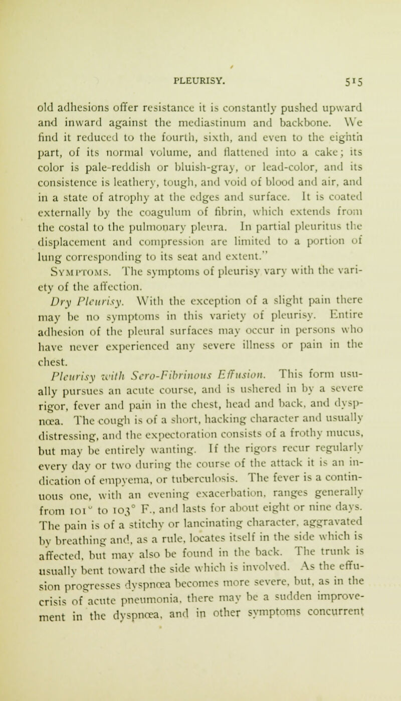 old adhesions offer resistance it is constantly pushed upward and inward against the mediastinum and backbone. We find it reduced to the fourth, sixth, and even to the eighth part, of its normal volume, and Battened into a cake; its color is pale-reddish or bluish-gray, or lead-color, and its consistence is leathery, tough, and void of blood and air. and in a state of atrophy at the edges and surface. It is coated externally by the coagulum of fibrin, which extends from the costal to the pulmonary pleura. In partial pleuritus the displacement and cumpression are limited to a portion of lung corresponding to its seat and extent. Symi-toms. The symptoms of pleurisy vary with the vari- ety of the afil'ection. Dry Pleurisy. With the exception of a slight pain there may be no symptoms in this variety of pleurisy. Entire adhesion of the pleural surfaces may occur in persons who have never experienced any severe illness or pain in the chest. PIcurisv z^'ilh Scro-Fihriitoiis Effusion. This form usu- ally pursues an acute course, and is ushered in by a severe rigor, fever and pain in the chest, head and back, and dysp- noea. The cough is of a short, hacking character and usually distressing, and the expectoration consists of a frothy mucus, but may be entirely wanting. If the rigors recur regularly every day or two during the course of the attack it is an ni- dication of empyema, or tuberculosis. The fever is a contin- uous one, with an evening exacerbation, ranges generally from 101 to 103° F., and lasts for about eight or nine days. The pain is of a stitchy or lancinating character, aggravated by breathing and, as a rule, locates itself in the side which is affected, but may also be found in the back. The trunk is usuallv bent toward the side which is involved. .A.s the effu- sion progresses dyspnrea becomes more severe, but. as in the crisis of acute pneumonia, there may be a sudden improve- ment in the dyspncea, and in other symptoms concurrent