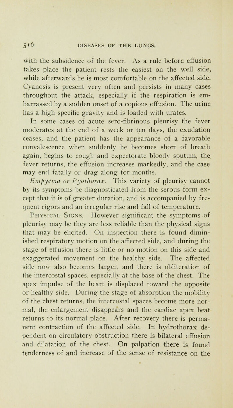with the subsidence of the fever. As a rule before effusion takes place the patient rests the easiest on the well side, while afterwards he is most comfortable on the affected side. Cyanosis is present very often and persists in many cases throughout the attack, especially if the respiration is em- barrassed by a sudden onset of a copious effusion. The urine has a high specific gravity and is loaded with urates. In some cases of acute sero-fibrinous pleurisy the fever moderates at the end of a week or ten days, the exudation ceases, and the patient has the appearance of a favorable convalescence when suddenly he becomes short of breath again, begins to cough and expectorate bloody sputum, the fever returns, the effusion increases markedly, and the case may end fatally or drag along for months. Eiiipycina or I'\othorax. This variety of pleurisy cannot by its symptoms be diagnosticated from the serous form ex- cept that it is of greater duration, and is accompanied by fre- quent rigors and an irregular rise and fall of temperature. Physical Signs. However significant the symptoms of pleurisy may be they are less reliable than the physical signs that may be elicited. On inspection there is found dimin- ished respiratory motion on the affected side, and during the stage of effusion there is little or no motion on this side and exaggerated movement on the healthy side. The affected side nov,' also becomes larger, and there is obliteration of the intercostal spaces, especially at the base of the chest. The apex impulse of the heart is displaced toward the opposite or healthy side. During the stage of absorption the mobility of the chest returns, the intercostal spaces become more nor- mal, the enlargement disappears and the cardiac apex beat returns to its normal place. After recovery there is perma- nent contraction of the affected side. In hydrothorax de- pendent on circulatory obstruction there is bilateral effusion and dilatation of the chest. On palpation there is found tenderness of and increase of the sense of resistance on the