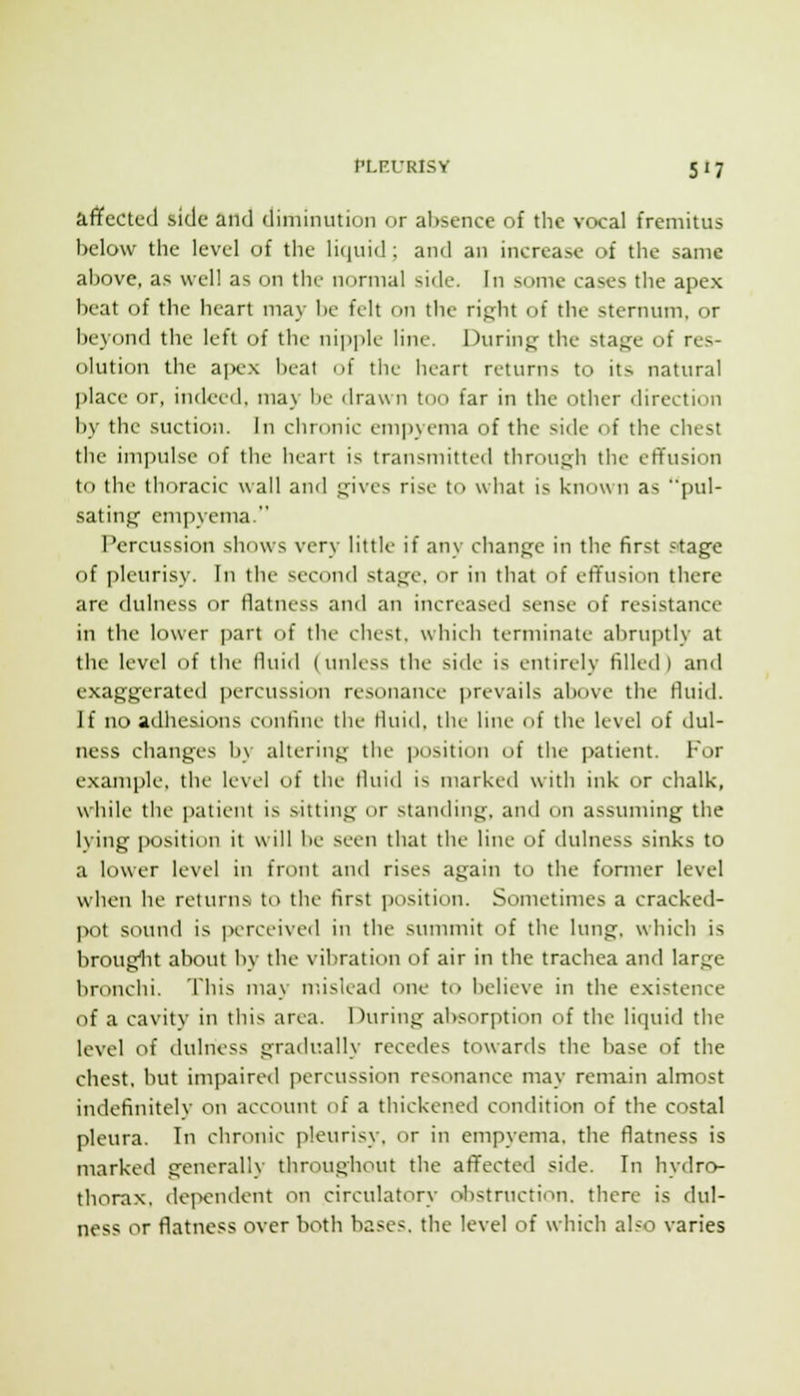 affected side and diminution or absence of the vocal fremitus below the level of the liijuid; and an increase of the same above, as well as on the normal side. In some cases the apex beat of the heart may be felt on the right of the sternum, or beyond the left of the niiiplc line. During the stage of res- olution the ai^ex beat of tliL' heart returns to its natural place or, indeed, may be drawn too far in the other direction by the suction. In chronic empyema of the side of the chest the impulse of the heart is transmitted through the effusion to the thoracic wall and gives rise to what is known as pul- sating empyema. Percussion shows very little if any change in the first .=tage of pleurisy. In the second stage, or in that of effusion there are dulncss or flatness and an increased sense of resistance in the lower part of the chest, which terminate abruptly at the level of the fluid (unless the side is entirely filled) and exaggerated percussion resonance ])revails above the fluid. If no adhesions confine the fluid, the line of the level of dul- ness changes by altering the position of the patient. For example, the level of the fluid is marked with ink or chalk, while the patient is sitting or standing, and on assuming the lying position it will be seen that the line of dulness sinks to a lower level in front and rises again to the fonner level when he returns to the first position. Sometimes a cracked- pot sound is jxTceivcd in the summit of the lung, which is brouglit about by the vibration of air in the trachea and large bronchi. This may ndslead one to believe in the existence of a cavity in this area. During absorption of the liquid the level of dulness gradually recedes towards the base of the chest, but impaired percussion resonance may remain almost indefinitelv on account of a thickened condition of the costal pleura. In chronic pleurisy, or in empyema, the flatness is marked generally throughout the affected side. In hydro- thorax, dei>endent on circulatory obstruction, there is dul- ness or flatness over both bases, the level of which also varies